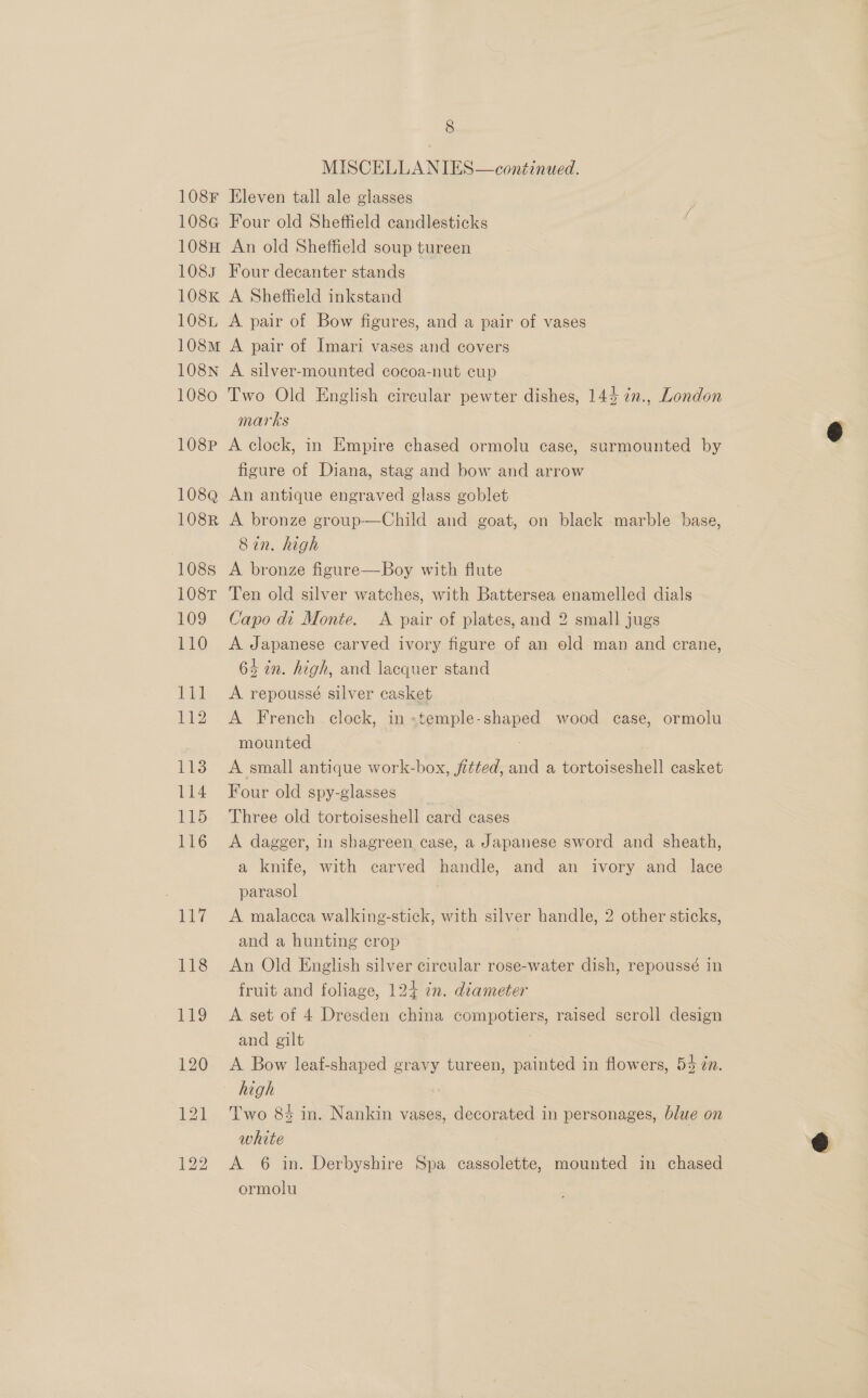 MISCELLANIES—conéinued. 108F Eleven tall ale glasses 108G Four old Sheffield candlesticks 108H An old Sheffield soup tureen 1083 Four decanter stands 108K A Sheffield inkstand 108i A pair of Bow figures, and a pair of vases 108m A pair of Imari vases and covers 108nN A silver-mounted cocoa-nut cup 1080 Two Old English circular pewter dishes, 143 7n., London marks 108P A clock, in Empire chased ormolu case, surmounted by figure of Diana, stag and bow and arrow 108Q An antique engraved glass goblet 108R A bronze group—Child and goat, on black marble base, Sin. high 108s A bronze figure—Boy with flute 108T Ten old silver watches, with Battersea enamelled dials 109 Capo di Monte. A pair of plates, and 2 small jugs 110 &lt;A Japanese carved ivory figure of an old man and crane, 64 in. high, and lacquer stand 111 &lt;A repoussé silver casket 112 A French- clock, in«temple-shaped wood case, ormolu mounted 113 A small antique work-box, fitted, and a tortoiseshell casket 114 Four old spy-glasses 115 Three old tortoiseshell card cases 116 &lt;A dagger, in shagreen case, a Japanese sword and sheath, a knife, with carved handle, and an ivory and lace parasol 117 A malacea walking-stick, with silver handle, 2 other sticks, and a hunting crop 118 An Old English silver circular rose-water dish, repoussé in fruit and foliage, 124 7n. diameter 119 &lt;A set of 4 Dresden china compotiers, raised scroll design and gilt 120 A Bow leaf-shaped gravy tureen, painted in flowers, 54 zn. high 121 Two 8% in. Nankin vases, decorated in personages, blue on white 122 &lt;A 6 in. Derbyshire Spa cassolette, mounted in chased ormolu