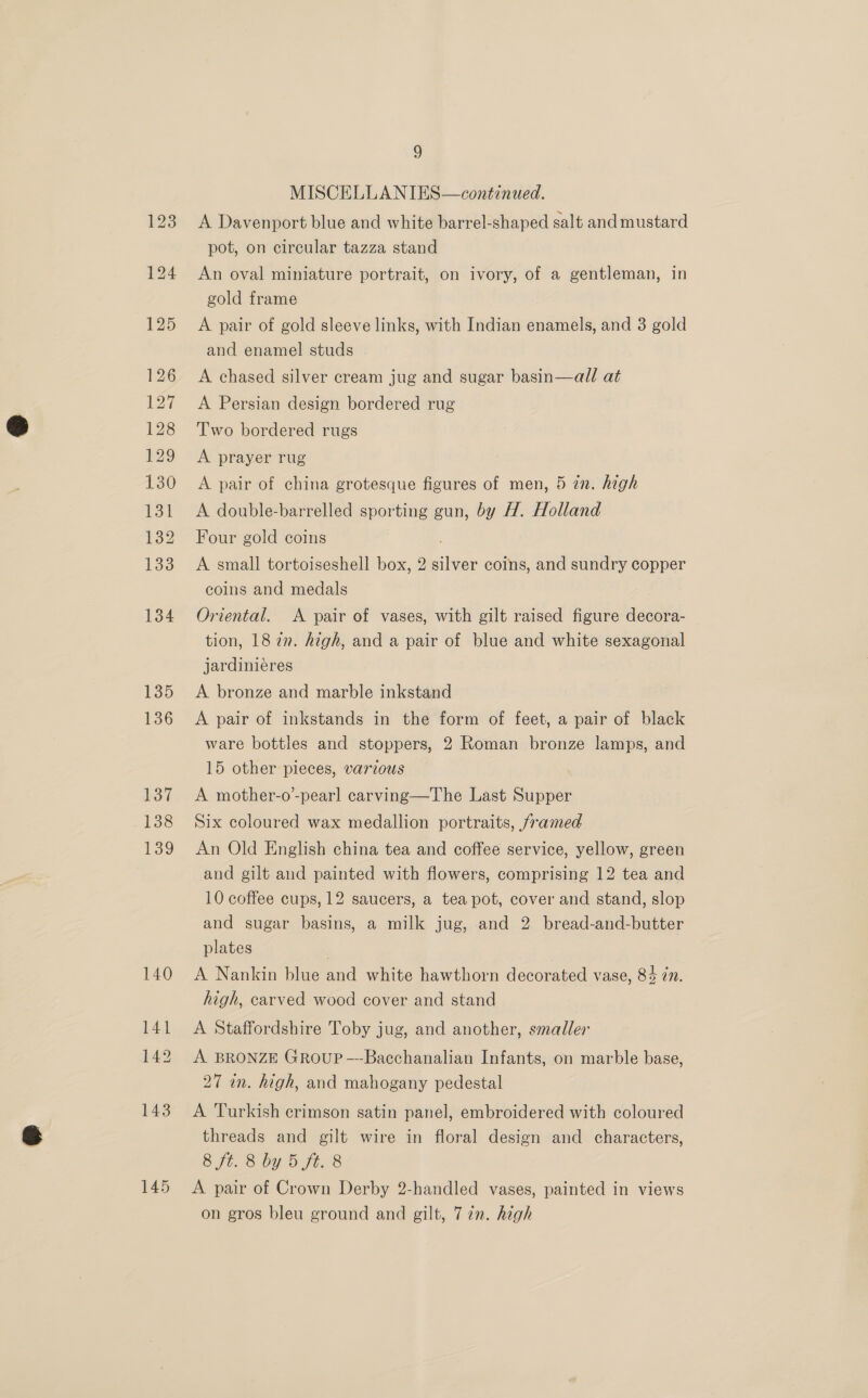 135 136 137 138 139 140 141 142 143 145 g MISCELLANIES—continued. A Davenport blue and white barrel-shaped salt and mustard pot, on circular tazza stand An oval miniature portrait, on ivory, of a gentleman, in gold frame A pair of gold sleeve links, with Indian enamels, and 3 gold and enamel studs A chased silver cream jug and sugar basin—all at A Persian design bordered rug Two bordered rugs A prayer rug A pair of china grotesque figures of men, 5 in. high A double-barrelled sporting gun, by H. Holland Four gold coins A small tortoiseshell box, 2 silver coins, and sundry copper coins and medals Oriental. A pair of vases, with gilt raised figure decora- tion, 187m. high, and a pair of blue and white sexagonal jardiniéres A bronze and marble inkstand A pair of inkstands in the form of feet, a pair of black ware bottles and stoppers, 2 Roman bronze lamps, and 15 other pieces, various A mother-o’-pearl carving—The Last Supper Six coloured wax medallion portraits, framed An Old English china tea and coffee service, yellow, green and gilt and painted with flowers, comprising 12 tea and 10 coffee cups, 12 saucers, a tea pot, cover and stand, slop and sugar basins, a milk jug, and 2 bread-and-butter plates | A Nankin blue and white hawthorn decorated vase, 84 in. high, carved wood cover and stand A Staffordshire Toby jug, and another, smaller A BRONZE Group —-Bacchanalian Infants, on marble base, 27 in. high, and mahogany pedestal A Turkish crimson satin panel, embroidered with coloured threads and gilt wire in floral design and characters, 8 ft. 8 by 5 ft. 8 A pair of Crown Derby 2-handled vases, painted in views on gros bleu ground and gilt, 7 2n. high