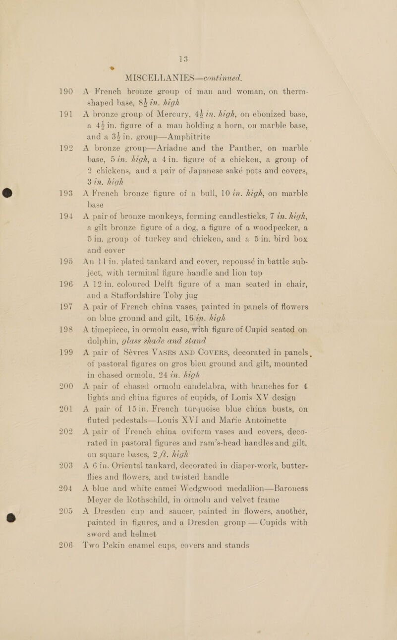 TOE 193 194 13 MISCELLANIES—continued. shaped base, 8h in. high A bronze group of Mercury, 43 7n. high, on ebonized base, a 4$in. figure of a man holding a horn, on marble base, and a 34in. group—Amphitrite A bronze group—Ariadne and the Panther, on marble base, 5%n. high, a 4in. figure of a chicken, a group of 2 chickens, and a pair of Japanese saké pots and covers, 32n. high A French bronze figure of a bull, 1072. high, on marble base A pair of bronze monkeys, forming candlesticks, 7 72. high, a gilt bronze figure of a dog, a figure of a woodpecker, a 5in. group of turkey and chicken, and a 5in. bird box and cover An 11in. plated tankard and cover, repoussé in battle sub- ject, with terminal figure handle and lion top A 12 in. coloured Delft figure of a man seated in chair, and a Staffordshire Toby jug A pair of French china vases, painted in panels of flowers on blue ground and gilt, 162. high A timepiece, in ormolu case, with figure of Cupid seated on dolphin, glass shade and stand A pair of Sevres VASES AND Covers, decorated in panels , of pastoral figures on gros bleu ground and gilt, mounted in chased ormolu, 24 72. high A pair of chased ormolu candelabra, with branches for 4 lights and china figures of cupids, of Louis XV design A pair of 15in. French turquoise blue china busts, on fluted pedestals—Louis XVI and Marie Antoinette A pair of French china oviform vases and covers, deco- rated in pastoral figures and ram’s-head handles and gilt, on square bases, 2 ft. high A 6 in. Oriental tankard, decorated in diaper-work, butter- flies and flowers, and twisted handle A blue and white camei Wedgwood medallion—Baroness Meyer de Rothschild, in ormolu and velvet frame A Dresden cup and saucer, painted in flowers, another, painted in figures, and a Dresden group — Cupids with sword and helmet Two Pekin enamel cups, covers and stands