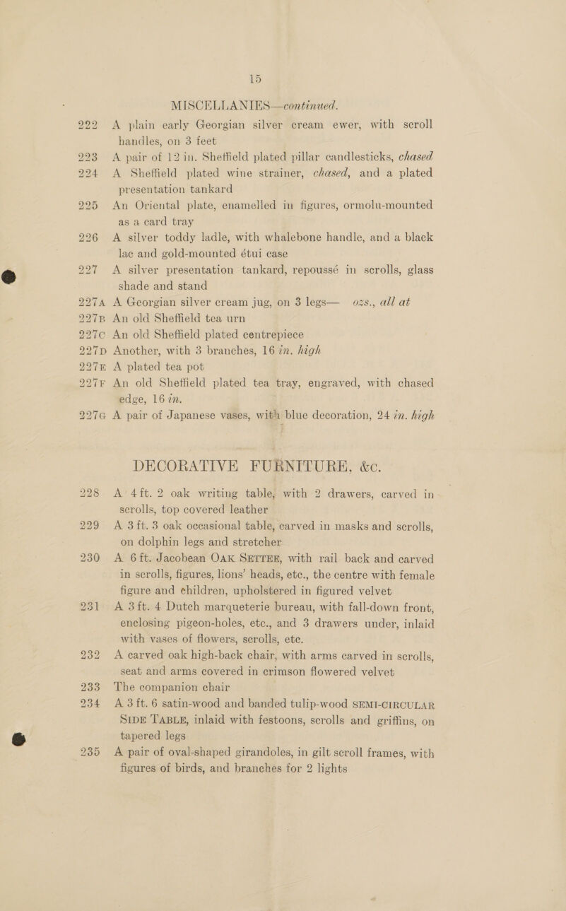 OS) ES) ss) TB 2 bo bo bo wb bb ~ 15 MISCELLANIES—continued. A plain early Georgian silver cream ewer, with scroll handles, on 3 feet A pair of 12 in. Shetteld plated pillar candlesticks, chased A Sheffield plated wine strainer, chased, and a plated presentation tankard An Oriental plate, enamelled in figures, ormolu-mounted as a card tray A silver toddy ladle, with whalebone handle, and a black lac and gold-mounted étui case A silver presentation tankard, repoussé in scrolls, glass shade and stand A Georgian silver cream jug, on 3 legs— ozs., all at An old Sheffield tea urn An old Sheffield plated centrepiece Another, with 3 branches, 16 in. high A plated tea pot An old Sheffield plated tea GEE engraved, with chased edge, 162m. 231 DECORATIVE FURNITURE, &amp;c. A’ 4it. 2 oak writing table, with 2 drawers, carved in- scrolls, top covered leather A 3 ft. 3 oak occasional table, carved in masks and scrolls, on dolphin legs and stretcher A 6ft. Jacobean OAK SETTER, with rail back and carved in scrolls, figures, lions’ heads, etc., the centre with female figure and children, upholstered in figured velvet A 3ft. 4 Dutch marqueterie bureau, with fall-down front, enclosing pigeon-holes, etc., and 3 drawers under, inlaid with vases of flowers, scrolls, ete. A carved oak high-back chair, with arms carved in scrolls, seat and arms covered in crimson flowered velvet The companion chair A 3ft. 6 satin-wood and banded tulip-wood SEMI-CIRCULAR SIDE TABLE, inlaid with festoons, scrolls and griffins, on tapered legs A pair of oval-shaped girandoles, in gilt scroll frames, with