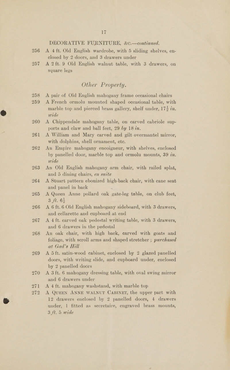 266 closed by 2 doors, and 3 drawers under A 2ft. 9 Old English walnut table, with 3 drawers, on square legs Other Property. A pair of Old English mahogany frame occasional chairs A French ormolu mounted shaped occasional table, with marble top and pierced brass gallery, shelf under, 174 @. wide A Chippendale mahogany table, on carved cabriole sup- ports and claw and ball feet, 29 by 18 in. A William and Mary carved and gilt overmantel mirror, with dolphins, shell ornament, etc. An Empire mahogany encoigneur, with shelves, enclosed by panelled door, marble top and ormolu mounts, 39 in. wide An Old English mahogany arm chair, with railed splat, and 5 dining chairs, en suite A Stuart pattern ebonized high-back chair, with cane seat and panel in back A Queen Anne pollard oak gate-leg table, on club feet, Soft. 65 A 6 ft.6 Old English mahogany sideboard, with 3 drawers, and cellarette and cupboard at end A 4 ft. carved oak pedestal writing table, with 3 drawers, and 6 drawers in the pedestal An oak chair, with high back, carved with goats and foliage, with scroll arms and shaped stretcher ; purchased at Gad’s Hill | | A 5ft. satin-wood cabinet, enclosed by 2 glazed panelled doors, with writing slide, and cupboard under, enclosed by 2 panelled doors A 3 ft. 6 mahogany dressing table, with oval swing mirror and 6 drawers under A 4 ft. mahogany washstand, with marble top A QUEEN ANNE WALNUT CABINET, the upper part with 12 drawers enclosed by 2 panelled doors, 4 drawers under, 1 fitted as secretaire, engraved brass mounts, 3 ft. 5 wide