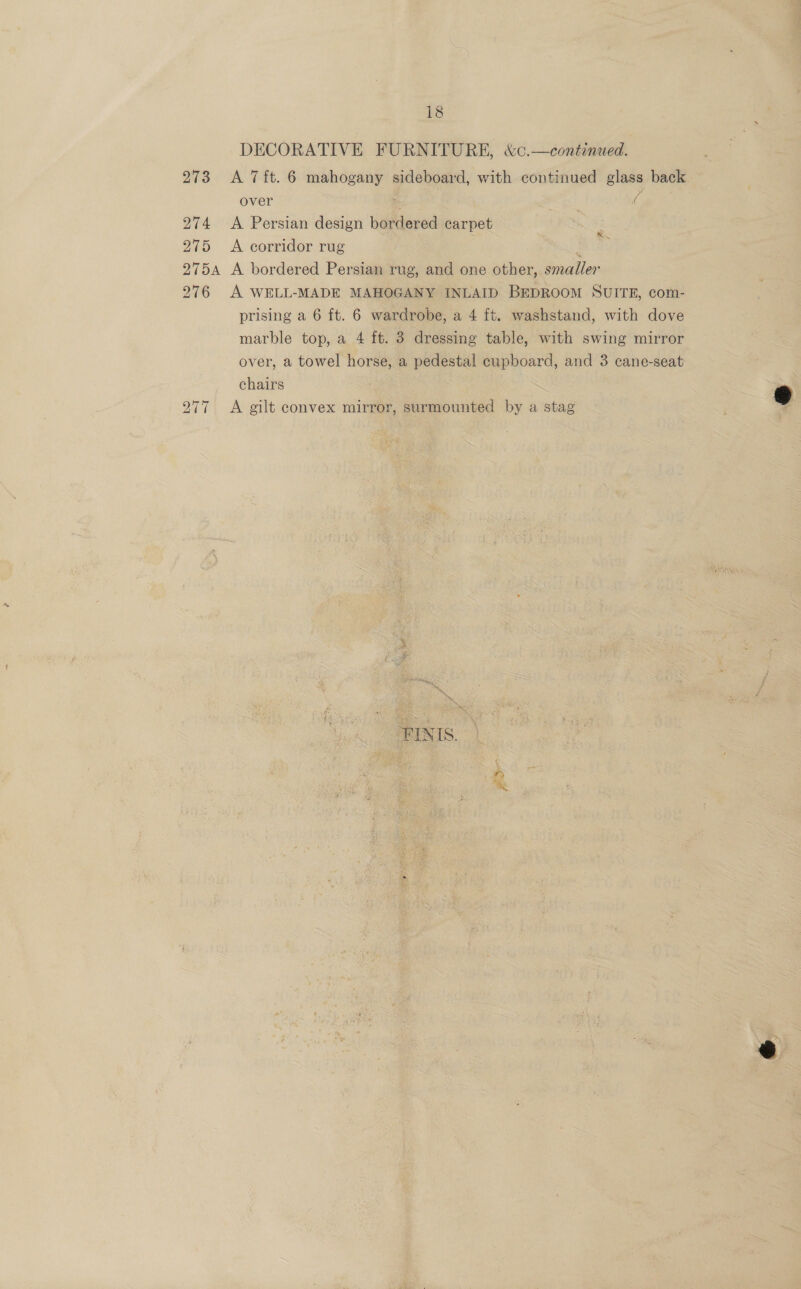 DECORATIVE FURNITURE, &amp;c.—continued. 273 A 7ft. 6 mahogany sideboard, with continued glass back over 2 cd ra 274 &lt;A Persian design bordered carpet 275 A corridor rug : 2754 A bordered Persian rug, and one other, smaller 276 A WELL-MADE MAHOGANY INLAID BEDROOM SUITE, com- prising a 6 ft. 6 wardrobe, a 4 ft. washstand, with dove _ marble top, a 4 ft. 3 dressing table, with swing mirror over, a towel horse, a pedestal cupboard, and 3 cane-seat chairs 277 &lt;A gilt convex mirror, surmounted by a stag A ld Pat ateeay FINIS. + Ge 