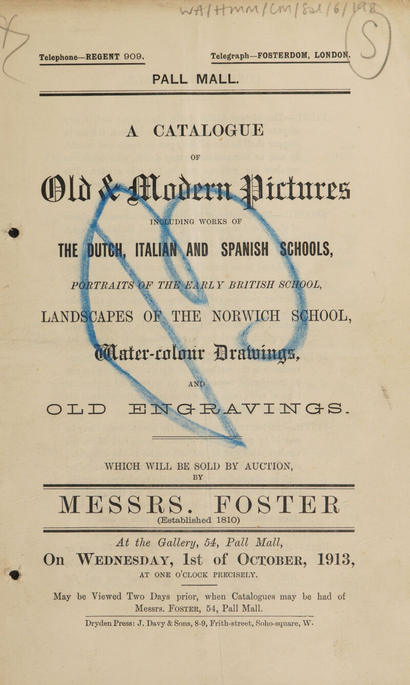 @ Telephone—REGENT 909. Telegraph—FOSTERDOM, LONDON. PALL MALL.     UDING WORKS  or  (istablished 1810)   May be Viewed Two Days prior, when Catalogues may be had of Messrs. Fosrper, 54, Pall Mall. Dryden Press: J. Davy &amp; Sons, 8-9, Frith-street, Soho-square, W- —