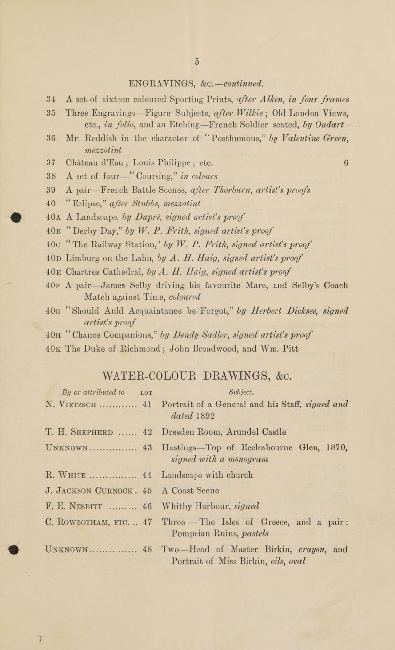 ENGRAVINGS, &amp;c.—continued. 34 &lt;A set of sixteen coloured Sporting Prints, after Alken, in four frames 35 Three Engravings—Figure Subjects, after Wilkie; Old London Views, etc., 22 folvo, and an Etching—French Soldier seated, by Oudart 36 Mr. Reddish in the character of “Posthumous,” by Valentine Green, mezzotint 37 Chateau d’Eau; Louis Philippe; ete. 6 38 A set of four—‘ Coursing,” ¢n colours 39 &lt;A pair—French Battle Scenes, after Thorburn, artist’s proofs 40 “Kelipse,” after Stubbs, mezzotint 40A A Landscape, by Dupré, signed artist’s proof 408 “Derby Day,” by W. P. Frith, signed artist’s proof 40c “The Railway Station,” by W. P. Frith, signed artist’s proof 40D Limburg on the Lahn, by A. H. Haig, signed artist’s proof 408 Chartres Cathedral, by A. H. Hazg, signed artist’s proaf 40¥r A pair—James Selby driving his favourite Mare, and Selby’s Coach Match against Time, coloured 40G “Should Auld Acquaintance be Forgot,” by Herbert Dicksee, signed artist’s proof 40H ‘‘Chance Companions,” by Dendy Sadler, signed artist’s proof 40K The Duke of Richmond ; John Broadwood, and Wm. Pitt WATER-COLOUR DRAWINGS, &amp;c. By or attributed to LOT Subject. IN, VERTISCH a5 .a5: &lt;&lt;. 41 Portrait of a General and his Staff, s¢gned and dated 1892 T. H. SHEPHERD ..&lt;... 42 Dresden Room, Arundel Castle MOR NOW ci vdcsgicctens'ss 43 Hastings—Top of Ecclesbourne Glen, 1870, signed with a monogram Ae VEO Aes one 44 Landscape with church J. JACKSON CuRNOCK. 45 A Coast Scene Behe Nwesitr 2.3.3 46 Whitby Harbour, signed C. RowgBoTHaM, ETC... 47 Three — The Isles of Greece, and a pair: Pompeian Ruins, pastels TINKWOW NS. nce cal e.. 48 Two—Head of Master Birkin, crayon, and Portrait of Miss Birkin, ozs, oval