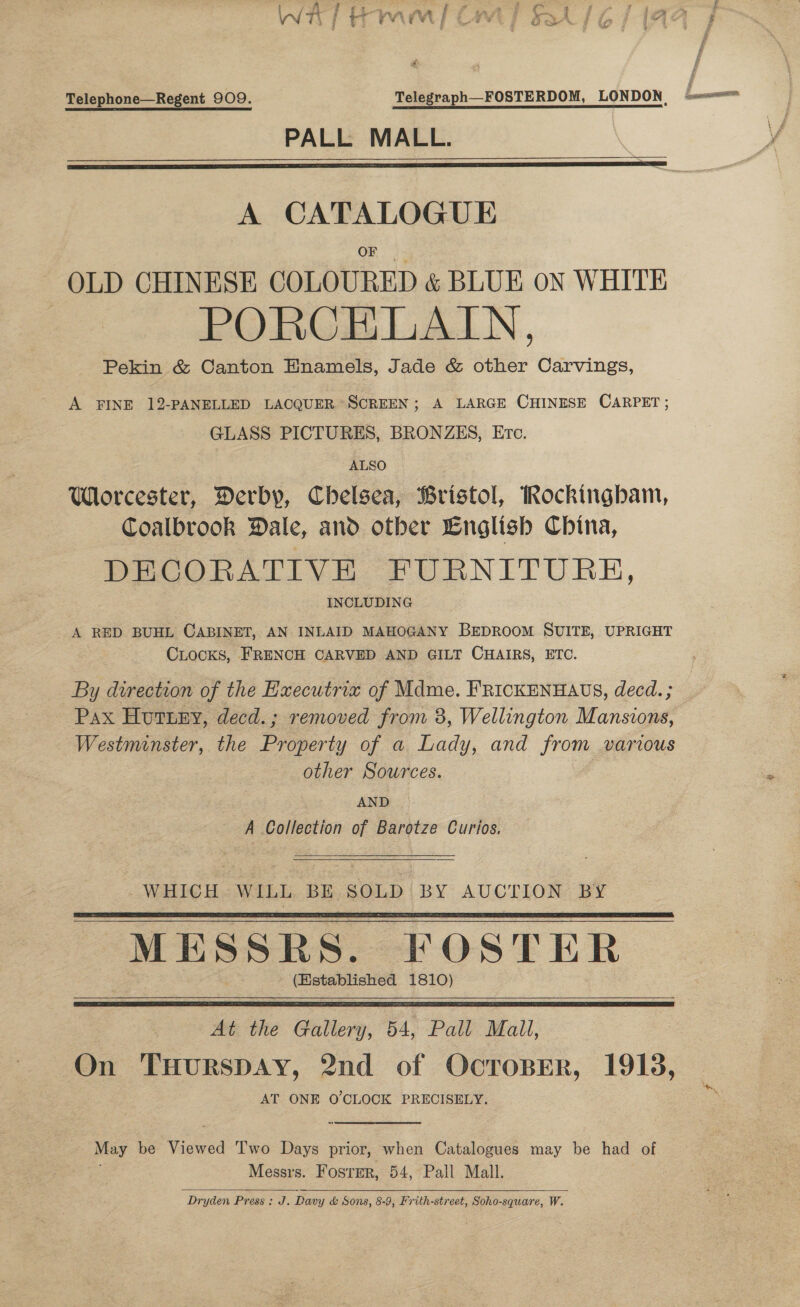 os enna, ave i ad &lt; at aK, ae a “Om. -~ Telephone—Regent 909. Telegraph—FOSTERDOM, LONDON. PALL MALL.   OF OLD CHINESE COLOURED &amp; BLUE on WHITE PORCELALN, Pekin &amp; Canton Hnamels, Jade &amp; other Carvings, A FINE 12-PANELLED LACQUER SCREEN; A LARGE CHINESE CARPET ; GLASS PICTURES, BRONZES, Etc. ALSO Worcester, Derby, Chelsea, Bristol, Rockingham, Coalbrook Dale, and other English China, DECORATIVE FURNITURE, INCLUDING A RED BUHL CABINET, AN INLAID MAHOGANY BepDRooM SUITE, UPRIGHT CLocKs, FRENCH CARVED AND GILT CHAIRS, ETC. By direction of the Hxecutriz of Mdme. FRICKENHAUS, decd. ; Pax Huttey, decd.; removed from 3, Wellington Mansions, Westminster, the Property of a Lady, and from various other Sources. : | AND A Collection of Barotze Curios.  WHICH WILL BE SOLD BY AUCTION BY MESSRS. FOSTER (Established 1810)    At the Gallery, 54, Pall Mall, On THURSDAY, 2nd of OCTOBER, 1915, AT ONE O'CLOCK PRECISELY. May be Viewed Two Days prior, when Catalogues may be had of Messrs. Foster, 54, Pall Mall. Dryden Press: J. Davy &amp; Sons, 8-9, Frith-street, Soho-square, W.  Spee A IEOES