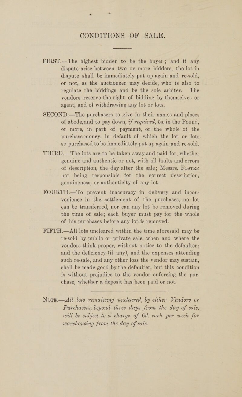 CONDITIONS OF SALE. FIRST.—The highest bidder to be the buyer; and if any dispute arise between two or more bidders, the lot in dispute shall be immediately put up again and re-sold, or not, as the auctioneer may decide, who is also to regulate the biddings and be the sole arbiter. The vendors reserve the right of bidding by themselves or agent, and of withdrawing any lot or lots. SECON D.—The purchasers to give in their names and places of abode, and to pay down, if required, 5s.in the Pound, or more, in part of payment, or the whole of the purchase-money, in default of which the lot or lots so purchased to be immediately put up again and re-sold. THIRD.—The lots are to be taken away and paid for, whether genuine and authentic or not, with all faults and errors of description, the day after the sale; Messrs. FosTER not being responsible for the correct description, genuineness, or authenticity of any lot FOURTH.—tTo prevent inaccuracy in delivery and incon- venience in the settlement of the purchases, no lot can be transferred, nor can any lot be removed during the time of sale; each buyer must pay for the whole of his purchases before any lot 1s removed. FIFTH.—AII lots uncleared within the time aforesaid may be re-sold by public or private sale, when and where the vendors think proper, without notice to the defaulter; and the deficiency (if any), and the expenses attending such re-sale, and any other loss the vendor may sustain, shall be made good by the defaulter, but this condition is without prejudice to the vendor enforcing the pur- chase, whether a deposit has been paid or not. NoTE.—All lols remaining wneleared, by either Vendors or Purchasers, beyond three days from the day of sale, wil be subject to a charge of 6d. each per week for warehousing from the day of sale.