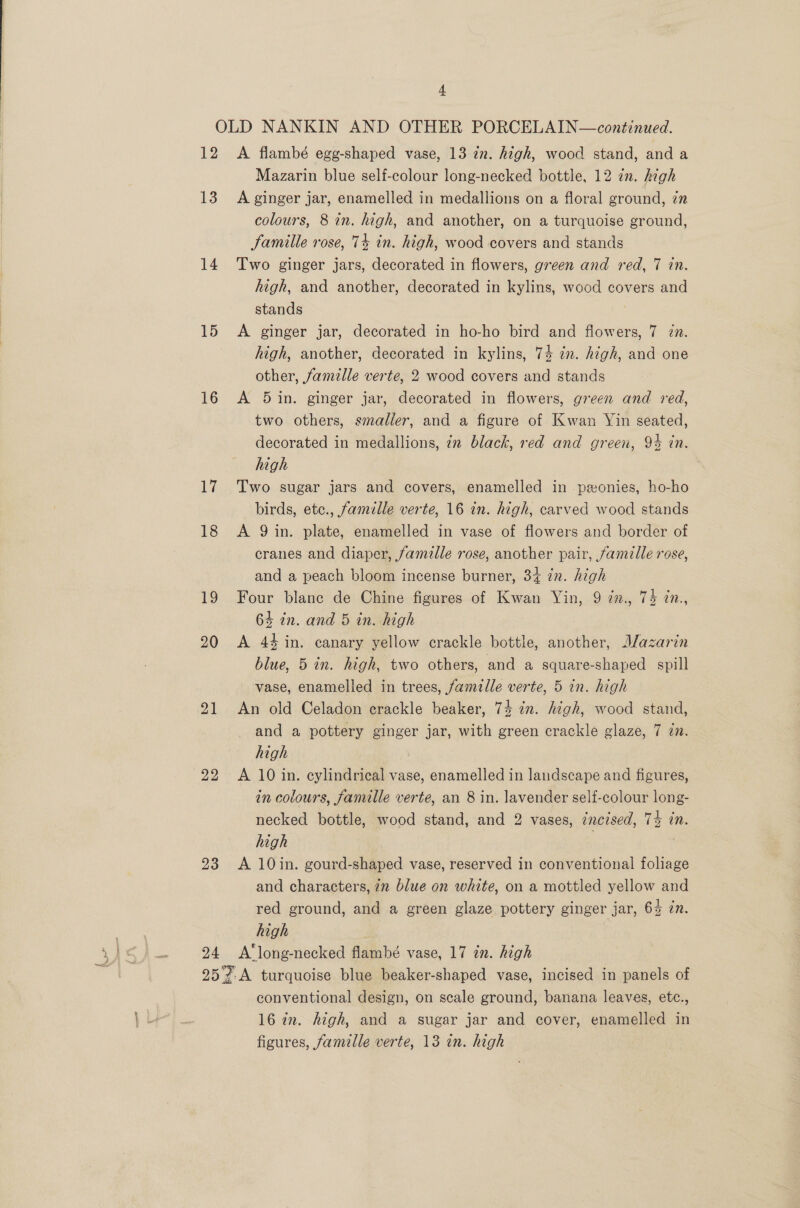 12 13 14 15 16 17 18 19 20 21 22 23 24 A flambé egg-shaped vase, 13 in. high, wood stand, and a Mazarin blue self-colour long-necked bottle, 12 in. hegh A ginger jar, enamelled in medallions on a floral ground, zn colours, 8 in. high, and another, on a turquoise ground, famille rose, 74 in. high, wood covers and stands Two ginger jars, decorated in flowers, green and red, 7 in. high, and another, decorated in kylins, wood covers and stands 7 A ginger jar, decorated in ho-ho bird and flowers, 7 én. high, another, decorated in kylins, 74 2m. high, and one other, famille verte, 2 wood covers and stands A 5in. ginger jar, decorated in flowers, green and red, two others, smaller, and a figure of Kwan Yin seated, decorated in medallions, 7m black, red and green, 94 in. high Two sugar jars and covers, enamelled in peonies, ho-ho birds, etc., famille verte, 16 in. high, carved wood stands A 9 in. plate, enamelled in vase of flowers and border of cranes and diaper, famille rose, another pair, famille rose, and a peach bloom incense burner, 34 zn. high Four blanc de Chine figures of Kwan Yin, 9 7z., 75 7n., 64 in. and 5 in. high A 44 in. canary yellow crackle bottle, another, Mazarin blue, 5 in. high, two others, and a square-shaped spill vase, enamelled in trees, famille verte, 5 in. high An old Celadon crackle beaker, 74 in. high, wood stand, and a pottery ginger jar, with green crackle glaze, 7 in. high : A 10 in. cylindrical vase, enamelled in landscape and figures, in colours, famille verte, an 8 in. lavender self-colour long- necked bottle, wood stand, and 2 vases, zncised, 74 in. high | A 10in. gourd-shaped vase, reserved in conventional foliage and characters, 72 blue on white, on a mottled yellow and red ground, and a green glaze pottery ginger jar, 6% in. high A‘long-necked flambé vase, 17 in. high conventional design, on scale ground, banana leaves, etc., 16 in. high, and a sugar jar and cover, enamelled in figures, famille verte, 13 in. high