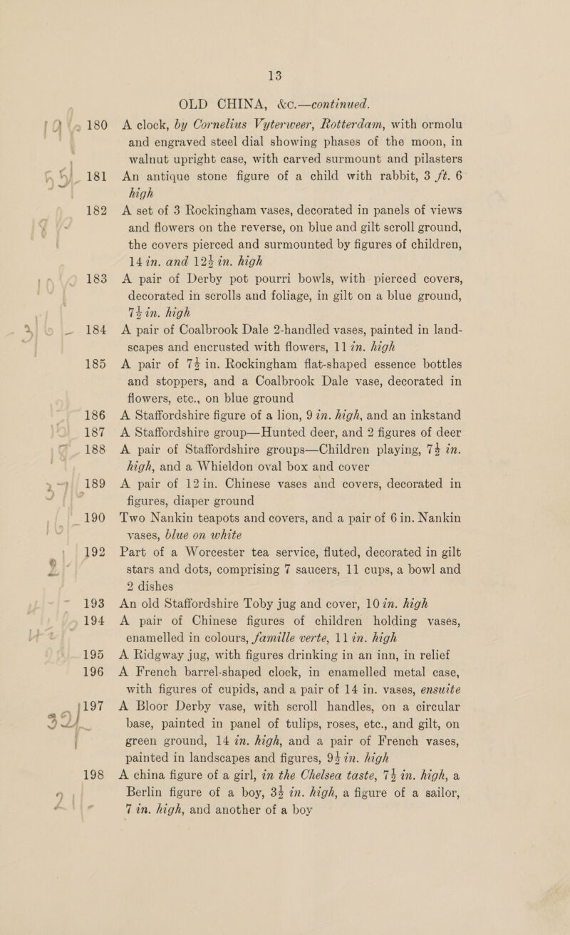 182 183 ta ; Pf 13 OLD CHINA, &amp;c.—continued. A clock, by Cornelius Vyterweer, Rotterdam, with ormolu and engraved steel dial showing phases of the moon, in walnut upright case, with carved surmount and pilasters An antique stone figure of a child with rabbit, 3 /¢. 6 high A set of 3 Rockingham vases, decorated in panels of views and flowers on the reverse, on blue and gilt scroll ground, the covers pierced and surmounted by figures of children, 14in. and 124 in. high A pair of Derby pot pourri bowls, with pierced covers, decorated in scrolls and foliage, in gilt on a blue ground, Thin. high A pair of Coalbrook Dale 2-handled vases, painted in land- scapes and encrusted with flowers, 117m. high A pair of 74 in. Rockingham flat-shaped essence bottles and stoppers, and a Coalbrook Dale vase, decorated in flowers, etc., on blue ground A Staffordshire figure of a lion, 972. high, and an inkstand A Staffordshire group—Hunted deer, and 2 figures of deer A pair of Staffordshire groups—Children playing, 74 zn. high, and a Whieldon oval box and cover A pair of 12in. Chinese vases and covers, decorated in figures, diaper ground Two Nankin teapots and covers, and a pair of 6in. Nankin vases, blue on white Part of a Worcester tea service, fluted, decorated in gilt stars and dots, comprising 7 saucers, 11 cups, a bowl and 2 dishes An old Staffordshire Toby jug and cover, 102n. high A pair of Chinese figures of children holding vases, enamelled in colours, famille verte, 1lin. high A Ridgway jug, with figures drinking in an inn, in relief A French barrel-shaped clock, in enamelled metal case, with figures of cupids, and a pair of 14 in. vases, ensuite A Bloor Derby vase, with scroll handles, on a circular base, painted in panel of tulips, roses, etc., and gilt, on green ground, 14 in. high, and a pair of French vases, painted in landscapes and figures, 94 7n. high A china figure of a girl, in the Chelsea taste, 74 in. high, a Berlin figure of a boy, 34 én. high, a figure of a sailor,
