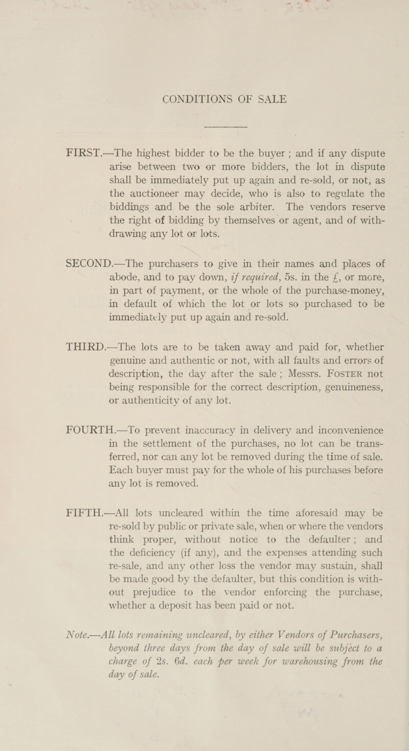 CONDITIONS OF SALE FIRST.—The highest bidder to be the buyer ; and if any dispute arise between two or more bidders, the lot in dispute shall be immediately put up again and re-sold, or not, as the auctioneer may decide, who is also to regulate the biddings and be the sole arbiter. The vendors reserve the right of bidding by themselves or agent, and of with- drawing any lot or lots. SECOND.—The purchasers to give in their names and places of abode, and to pay down, zf required, 5s. in the £, or more, in part of payment, or the whole of the purchase-money, in default of which the lot or lots so purchased to be immediately put up again and re-sold. THIRD.—The lots are to be taken away and paid for, whether genuine and authentic or not, with all faults and errors of description, the day after the sale; Messrs. FosTER not being responsible for the correct description, genuineness, or authenticity of any lot. FOURTH.—To prevent inaccuracy in delivery and inconvenience in the settlement of the purchases, no lot can be trans- ferred, nor can any lot be removed during the time of sale. Each buyer must pay for the whole of his purchases before any lot is removed. FIFTH.—AI lots uncleared within the time aforesaid may be re-sold by public or private sale, when or where the vendors think proper, without notice to the defaulter; and the deficiency (if any), and the expenses attending such re-sale, and any other loss the vendor may sustain, shall be made good by the defaulter, but this condition is with- out prejudice to the vendor enforcing the purchase, whether a deposit has been paid or not. Note.—All lots remaining uncleared, by either Vendors of Purchasers, beyond three days from the day of sale will be subject to a charge of 2s. 6d. each per week for warehousing from the day of sale.