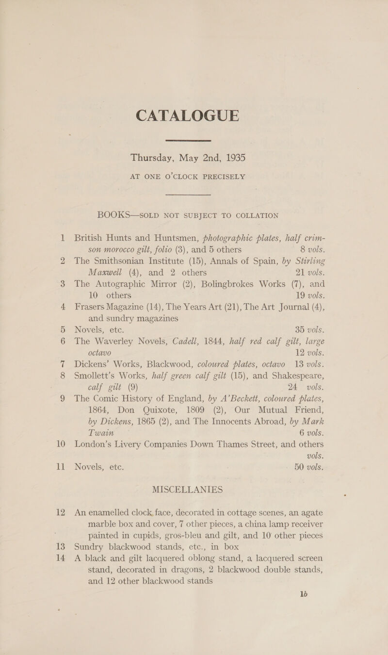 10 ia 12 13 14 CATALOGUE  Thursday, May 2nd, 1935 AT ONE O'CLOCK PRECISELY BOOKS—SOLD NOT SUBJECT TO COLLATION British Hunts and Huntsmen, photographic plates, half crim- son morocco gilt, folro (3), and 5 others 8 vols. The Smithsonian Institute (15), Annals of Spain, by Stirling Maxwell (4), and 2 others 21 vols. The Autographic Mirror (2), Bolingbrokes Works (7), and 10 others | 19 vols. Frasers Magazine (14), The Years Art (21), The Art Journal (4), and sundry magazines Novels, etc. 35 vols. The Waverley Novels, Cadell, 1844, half red calf gilt, large octavo 12 vols. Dickens’ Works, Blackwood, coloured plates, octavo 13 vols. Smollett’s Works, half green calf gilt (15), and Shakespeare, calf gilt (9) 24 vols. The Comic History of England, by A’Beckett, coloured plates, 1864, Don Quixote, 1809 (2), Our Mutual Friend, by Dickens, 1865 (2), and The Innocents Abroad, by Mark Twain 6 vols. London’s Livery Companies Down Thames Street, and others vols. Novels, etc. 50 vols. MISCELLANIES An enamelled clock, face, decorated in cottage scenes, an agate marble box and cover, 7 other pieces, a china lamp receiver painted in cupids, gros-bleu and gilt, and 10 other pieces Sundry blackwood stands, etc., in box A black and gilt lacquered oblong stand, a lacquered screen stand, decorated in dragons, 2 blackwood double stands, and 12 other blackwood stands 16