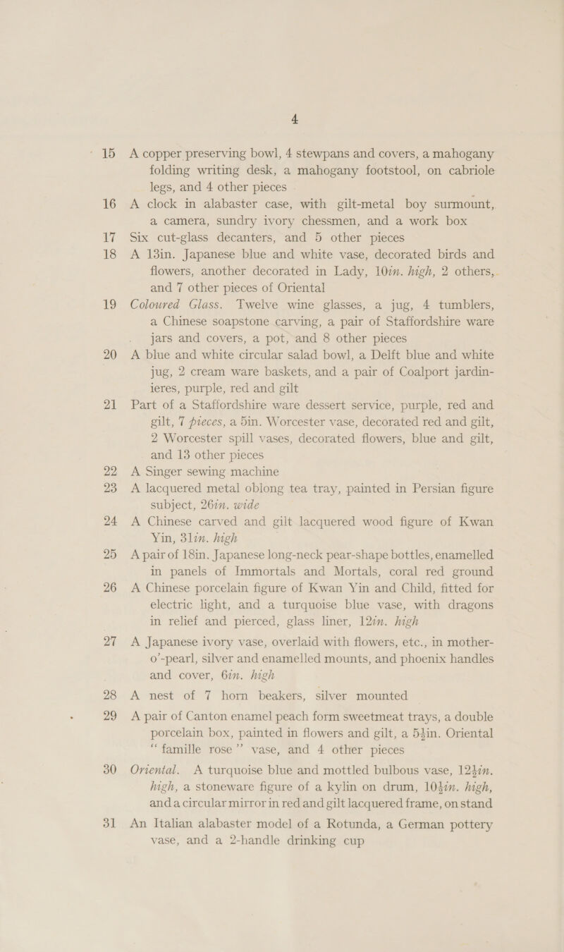 16 ily 18 UY 20 21 22 23 24 25 26 27 28 29 30 dl] 4 A copper preserving bowl, 4 stewpans and covers, a mahogany folding writing desk, a mahogany footstool, on cabriole legs, and 4 other pieces . A clock in alabaster case, with gilt-metal boy surmount, a camera, sundry ivory chessmen, and a work box Six cut-glass decanters, and 5 other pieces A 13in. Japanese blue and white vase, decorated birds and flowers, another decorated in Lady, 107. igh, 2 others,. and 7 other pieces of Oriental Coloured Glass. Twelve wine glasses, a jug, 4 tumblers, a Chinese soapstone carving, a pair of Staffordshire ware jars and covers, a pot, and 8 other pieces A blue and white circular salad bowl, a Delft blue and white jug, 2 cream ware baskets, and a pair of Coalport jardin- leres, purple, red and gilt Part of a Stafiordshire ware dessert service, purple, red and gilt, 7 pieces, a 5in. Worcester vase, decorated red and gilt, 2 Worcester spill vases, decorated flowers, blue and gilt, and 13 other pieces A Singer sewing. machine A lacquered metal oblong tea tray, painted in Persian figure subject, 261n. wide A Chinese carved and gilt lacquered wood figure of Kwan Yin, 3lin. igh A pair of 18in. Japanese long-neck pear-shape bottles, enamelled in panels of Immortals and Mortals, coral red ground A Chinese porcelain figure of Kwan Yin and Child, fitted for electric light, and a turquoise blue vase, with dragons in relief and pierced, glass liner, 12in. Migh A Japanese ivory vase, overlaid with flowers, etc., in mother- o’-pearl, silver and enamelled mounts, and phoenix handles and cover, 67. ligh A nest of 7 horn beakers, silver mounted A pair of Canton enamel peach form sweetmeat trays, a double porcelain box, painted in flowers and gilt, a 54in. Oriental “famille rose ’’ vase, and 4 other pieces Onental. A turquoise blue and mottled bulbous vase, 124:n. high, a stoneware figure of a kylin on drum, 1037. high, anda circular mirror in red and gilt lacquered frame, on stand An Italian alabaster model of a Rotunda, a German pottery vase, and a 2-handle drinking cup
