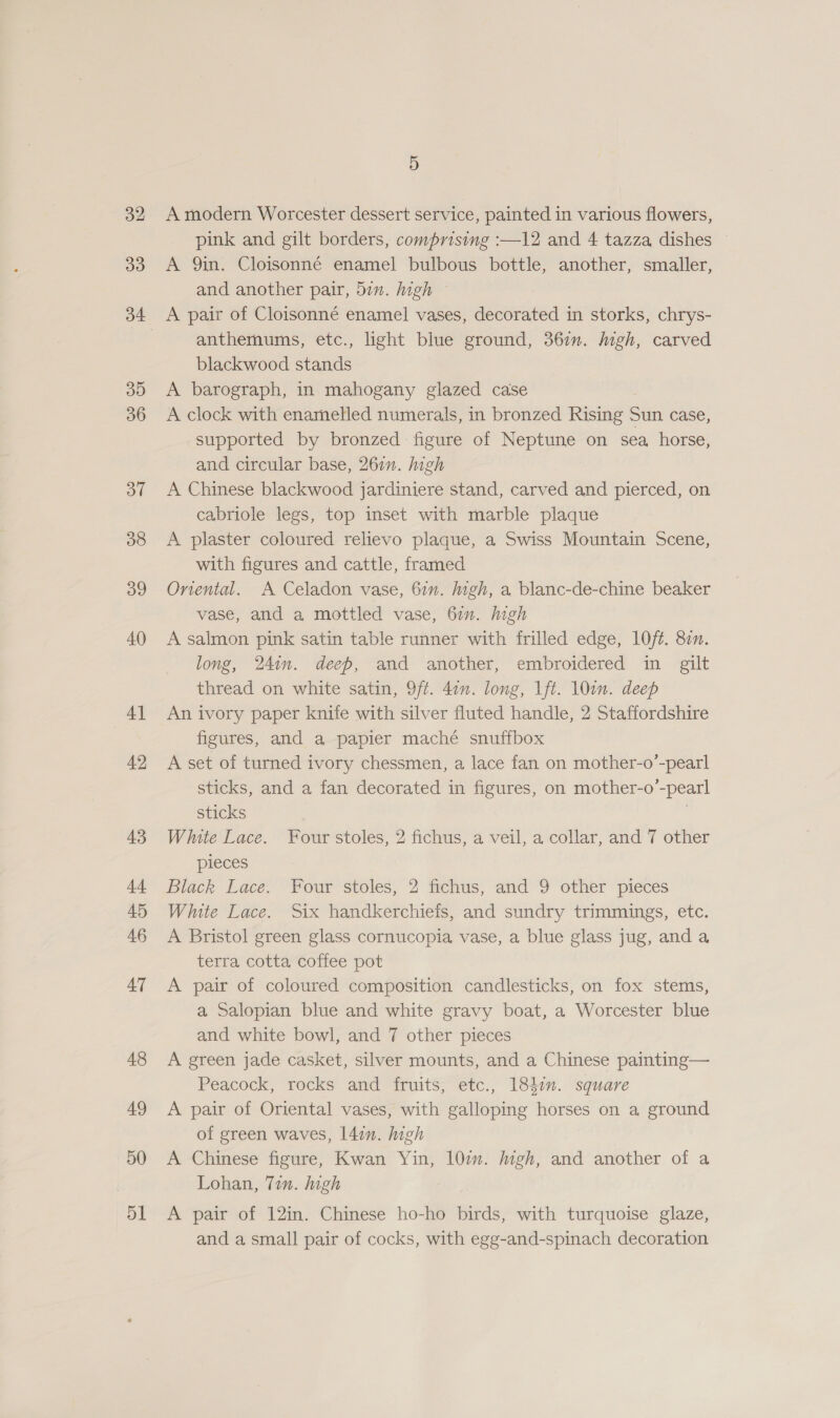 32 33 35 36 3” 38 39 40 4] 42 43 4 45 46 47 48 49 50 51 5 A modern Worcester dessert service, painted in various flowers, pink and gilt borders, comprising :—12 and 4 tazza dishes A 9in. Cloisonné enamel bulbous bottle, another, smaller, and another pair, din. high ~ A pair of Cloisonné enamel vases, decorated in storks, chrys- anthemums, etc., light blue ground, 367. high, carved blackwood stands A barograph, in mahogany glazed case A clock with enamelled numerals, in bronzed Rising Sun case, supported by bronzed figure of Neptune on sea horse, and circular base, 267”. high A Chinese blackwood jardiniere stand, carved and pierced, on cabriole legs, top inset with marble plaque A plaster coloured relievo plaque, a Swiss Mountain Scene, with figures and cattle, framed Onental. A Celadon vase, 67”. high, a blanc-de-chine beaker vase, and a mottled vase, 67. high A salmon pink satin table runner with frilled edge, 1Oft. 87n. long, 24in. deeb, and another, embroidered in gilt thread on white satin, 9ft. 41”. long, Ift. 10in. deep An ivory paper knife with silver fluted handle, 2 Staffordshire figures, and a papier maché snuffbox A set of turned ivory chessmen, a lace fan on mother- gals sticks, and a fan decorated in figures, on mother-o’ “pearl sticks White Lace. Four stoles, 2 fichus, a veil, a collar, and 7 other pieces Black Lace. Four stoles, 2 fichus, and 9 other pieces White Lace. Six handkerchieis, and sundry trimmings, etc. A Bristol green glass cornucopia vase, a blue glass jug, and a terra cotta coffee pot A pair of coloured composition candlesticks, on fox stems, a Salopian blue and white gravy boat, a Worcester blue and white bowl, and 7 other pieces A green jade casket, silver mounts, and a Chinese painting— Peacock, rocks and fruits, etc., 1847”. square A pair of Oriental vases, with galloping horses on a ground of green waves, l4in. high A Chinese figure, Kwan Yin, 107m. igh, and another of a Lohan, Tin. high A pair of 12in. Chinese ho-ho birds, with turquoise glaze, and a small pair of cocks, with egg-and-spinach decoration