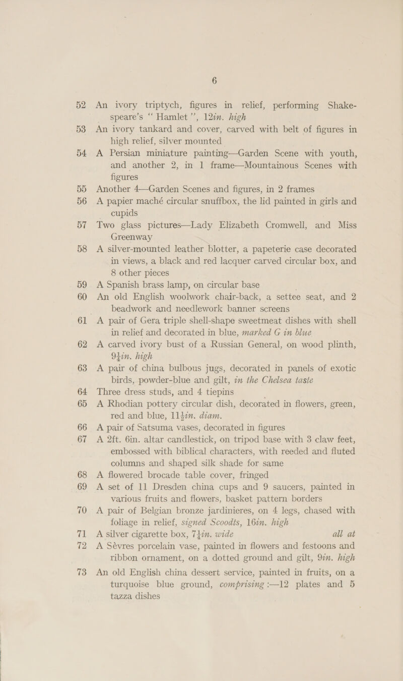 52 53 54 5D 56 57 58 59 60 62 63 64 65 66 67 68 69 70 71 72 73 An ivory triptych, figures in relief, performing Shake- _ speare’s “ Hamlet’, 12in. high An ivory tankard and cover, carved with belt of figures in high relief, silver mounted A Persian miniature painting—Garden Scene with youth, and another 2, in | frame—Mountainous Scenes with figures Another 4—Garden Scenes and figures, in 2 frames A papier maché circular snuffbox, the lid painted in girls and cupids a Two glass pictures—Lady Elizabeth Cromwell, and Miss Greenway A silver-mounted leather blotter, a papeterie case decorated in views, a black and red lacquer carved circular box, and 8 other pieces A Spanish brass lamp, on circular base . An old English woolwork chair-back, a settee seat, and 2 beadwork and needlework banner screens A pair of Gera triple shell-shape sweetmeat dishes with shell in relief and decorated in blue, marked G in blue A carved ivory bust of a Russian General, on wood plinth, 94in. high A pair of china bulbous jugs, decorated in panels of exotic birds, powder-blue and gilt, 7m the Chelsea taste Three dress studs, and 4 tiepins . A Rhodian pottery circular dish, decorated in flowers, green, red and blue, ll4in. diam. A pair of Satsuma vases, decorated in figures A 2ft. 6in. altar candlestick, on tripod base with 3 claw feet, embossed with biblical characters, with reeded and fluted columns and shaped silk shade for same A flowered brocade table cover, fringed A set of 11 Dresden china cups and 9 saucers, painted in various fruits and flowers, basket pattern borders A pair of Belgian bronze jardinieres, on 4 legs, chased with foliage in relief, signed Scoodts, 16in. high A silver cigarette box, 747m. wide all at A Sévres porcelain vase, painted in flowers and festoons and ribbon ornament, on a dotted ground and gilt, 97”. high An old English china dessert service, painted in fruits, on a turquoise blue ground, comprising :—12 plates and 5 tazza dishes