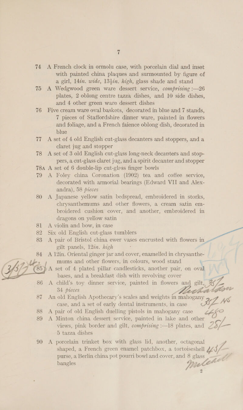 74 A French clock in ormolu case, with porcelain dial and inset with painted china plaques and surmounted by figure of a girl, 14in. wide, 1341n. high, glass shade and stand 75 A Wedgwood green ware dessert service, comprising :—26 plates, 2 oblong centre tazza dishes, and 10 side dishes, and 4 other green ware dessert dishes 76 Five cream ware oval baskets, decorated in blue and 7 stands, 7 pieces of Staffordshire dinner ware, painted in flowers and foliage, and a French faience oblong dish, decorated in blue 77 Asset of 4 old English cut-glass decanters and stoppers, and a | claret jug and stopper 78 &lt;A set of 3 old English cut-glass long-neck decanters and stop- pers, a cut-glass claret jug, and a spirit decanter and stopper 784 A set of 6 double-lip cut-gless finger bowls 79 &lt;A Foley china Coronation (1902) tea and coffee service, decorated with armorial bearings (Edward VII and Alex- andra), 58 pieces 80 A Japanese yellow satin bedspread, embroidered in storks, chrysanthemums and other flowers, a cream satin em- broidered cushion cover, and another, embroidered in dragons on yellow satin 81 A violin and bow, in case 83 &lt;A pair of Bristol china ewer vases encrusted with flowers in gilt panels, 12in. high = A 12in. Oriental ginger jar and cover, enamelled in chrysanthe-   mums and other flowers, in colours, wood stand ‘ IC} A set of 4 plated pillar candlesticks, another pair, on oval bases, and a breakfast dish with revolving cover Zo 86 A child’s toy dinner service, painted in flowers and gut KZ f, 34 pieces 7 C les (fe 87 An old English Apothecary’s scales and weights i in Ce cane case, and a set of early dental instruments, in case 97 X68 88 &lt;A pair of old English duelling pistols in mahogany case th “2 89 A Minton china dessert service, painted in lake and other C ‘A views, pink border and gilt, comprising :—18 plates, and L25/-— 5 tazza, dishes 90 &lt;A porcelain trinket box with glass lid, another, octagonal Z shaped, a French green enamel patchbox, a tortoiseshell £4 S/ purse, a Berlin china pot pourri bowl and cover, and 8 glass , 9 bangles Wg 1A a 2