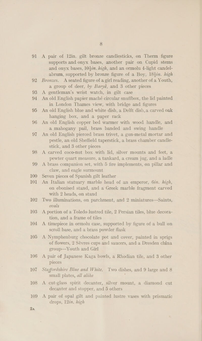 vl 92 93 94 95 96 oe 98 vo 100 101 102 103 104 105 106 107 108 109 2a 8 A pair of 12in. gilt bronze candlesticks, on Therm figure supports and onyx bases, another pair on Cupid stems and onyx bases, 1047”. igh, and an ormolu 4-light candel- abrum, supported by bronze figure of a Boy, 184in. high Bronzes. A seated figure of a girl reading, another of a Youth, a group of deer, by Baryé, and 3 other pieces A gentleman’s wrist watch, in gilt case An old English papier maché circular snuffbox, the lid painted in London Thames view, with bridge and figures An old English blue and white dish, a Delft dish,a carved oak hanging box, and a paper rack An old English copper bed warmer with wood handle, and a mahogany pail, brass banded and swing handle An old English pierced brass trivet, a gun-metal mortar and pestle, an old Sheffield taperstick, a brass chamber candle- stick, and 3 other pieces A carved coco-nut box with lid, silver mounts and feet, a pewter quart measure, a tankard, a cream jug, and a ladle A brass companion set, with 5 fire implements, on pillar and claw, and eagle surmount Seven pieces of Spanish gilt leather An Italian statuary marble head of an emperor, 67. high, on ebonised stand, and a Greek marble fragment carved with 2 heads, on stand Two illuminations, on parchment, and 2 miniatures—Saints, ovals A portion of a Toledo lustred tile, 2 Persian tiles, blue decora- tion, and a frame of tiles A timepiece in ormolu case, supported by figure of a bull on scroll base, and a brass powder flask A Nymphenburg chocolate pot and cover, painted in sprigs of flowers, 2 Sévres cups and saucers, and a Dresden china egroup—Youth and Girl A pair of Japanese Kaga bowls, a Rhodian tile, and 3 other pieces Staffordshire Blue and White. Two dishes, and 9 large and 8 small plates, all alike ; A cut-glass spirit decanter, silver mount, a diamond cut decanter and stopper, and 5 others A pair of opal gilt and painted lustre vases with prismatic drops, 127n. high