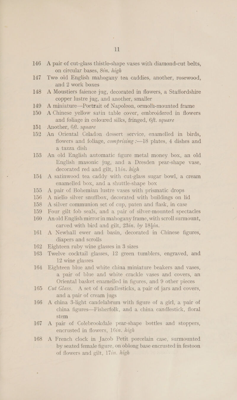 146 147 148 149 150 151 152 153 154 155 156 158 159 160 161 162 163 164. 165 166 167 168 ll A pair of cut-glass thistle-shape vases with diamond-cut belts, on circular bases, 811. high Two old English mahogany tea caddies, another, rosewood, and 2 work boxes A Moustiers faience jug, decorated in flowers, a Staffordshire copper lustre jug, and another, smaller A miniature—Portrait of Napoleon, ormolii-mounted frame A Chinese yellow satin table cover, embroidered in flowers and foliage in coloured silks, fringed, 6/t. square Another, 6/ft. square An Oriental Celadon dessert service, enamelled in birds, flowers and foliage, comprising :—18 plates, 4 dishes and a tazza dish An old English automatic figure metal money box, an old Inglish masonic jug, and a Dresden pear-shape vase, decorated red and gilt, llen. mgh A satinwood tea caddy with cut-glass sugar bowl, a cream enamelled box, and a shuttle-shape box | A pair of Bohemian lustre vases with prismatic drops A niello silver snuffbox, decorated with buildings on lid A silver communion set of cup, paten and flask, in case Four gilt fob seals, and a pair of silver-mounted spectacles Anold English mirror in mahogany frame, with scroll surmount, carved with bird and gilt, 230. by 184¢n. A Newhall ewer and basin, decorated in Chinese figures, diapers and scrolls Eighteen ruby wine glasses in 3 sizes Twelve cocktail glasses, 12 green tumblers, engraved, and 12 wine glasses Eighteen blue and white china miniature beakers and vases, a pair of blue and white crackle vases and covers, an Oriental basket enamelled in figures, and 9 other pieces Cut Glass. A set of 4 candlesticks, a pair of jars and covers, and a pair of crearn jugs | A china 3-light candelabrurn with figure of a girl, a pair of china figures—Fisherfolk, and a china candlestick, floral stem A pair of Colebrookdale pear-shape bottles and stoppers, encrusted in flowers, 16. high A French clock in Jacob Petit porcelain case, surmounted by seated female figure, on oblong base encrusted in festoon of flowers and gilt, 177. high :