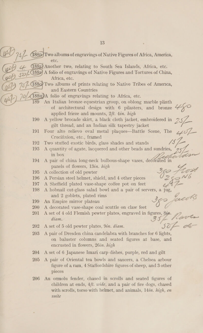 elecoennint Cue (yo) oe 88E} Another two, relating to South Sea Islands, Africa, etc. 188 A folio of engravings of Native Figures and Tortures of China, ‘sol’ (yop sé Africa, etc. Ya cr Two albums of prints relating to Native Tribes of America,  - and Eastern Countries / 70/ /CA88u)A folio of engravings relating to Africa, etc. UP T89 An Italian bronze equestrian group, on oblong marble plinth of architectural design with 6 pilasters, and bronze applied frieze and mounts, 2/t. 4in. high 190 &lt;A yellow brocade skirt, a black cloth jacket, embroidered in 9 gilt thread, and an Indian silk tapestry jacket “ge 191 Four alto relievo oval metal plaques—Battle Scene, The efuL— Crucifixion, etc., frarned | 192 Two stuffed exotic birds, glass shades and stands res - 193 A quantity of agate, lacquered and other beads and SUnaETIES; in box Bathe Jgcoe 194 A pair of china long-neck bulbous-shape vases, decorated in panels of flowers, 132. Migh oe Sn ee 195 A collection of old pewter ~ 14 tl DP Corr 196 A Persian steel helmet, shield, and 4 other pieces Y Zz. A? o 197 A Sheffield plated vase-shape coffee pot on feet DAZ 198 A hobnail cut-glass salad bowl and a pair of servers, a jug, — and 2 goblets, plated rims g £5 199 An Empire mirror plateau a Oo fo ania 200 A decorated vase-shape coal scuttle on claw feet 201 &lt;A set of 4 old Flemish pewter plates, engraved in figures, sn , diam. II Zz (arr 202 A set of 5 old pewter plates, 97”. dram. ee: Cg, yt ot, 203 &lt;A pair of Dresden china candelabra with branches for 6 ieee. on baluster columns and seated figures at base, and encrusted in flowers, 26n. high 204 A set of 6 Japanese Imari carp dishes, purple, red and gilt 205 &lt;A pair of Oriental tea bowls and saucers, a Chelsea arbour figure of a ram, 4 Staffordshire figures of sheep, and 3 other pieces 206 An ormolu fender, chased in scrolls and seated figures of children at ends, 4/t. wide, and a pair of fire dogs, chased with scrolls, torso with helmet, and animals, 147m. high, en sutte