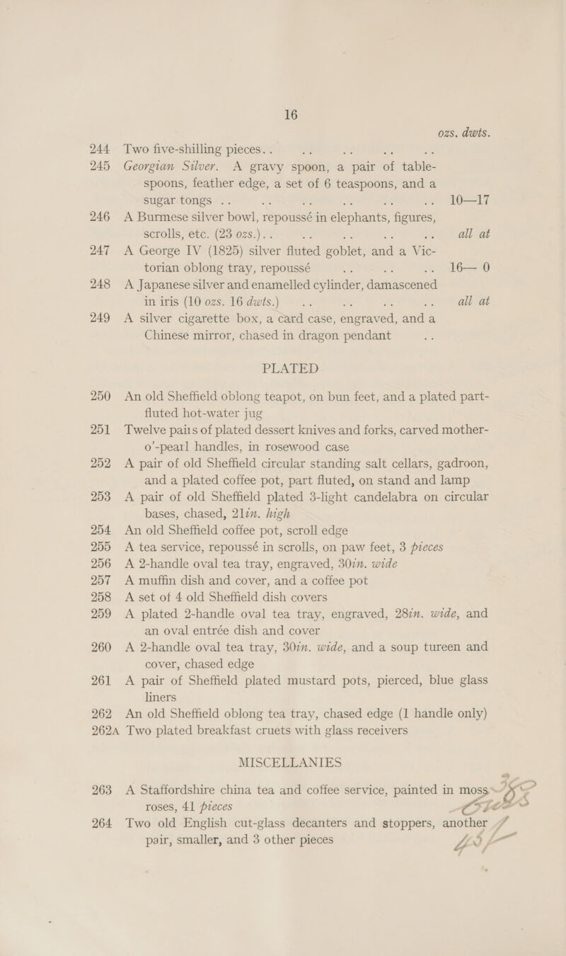 ozs. dwts. 244 Two five-shilling pieces. . 245 Georgian Silver. A gravy spoon, a pair of ini spoons, feather ye a set of 6 teaspoons, and a sugar tongs .. . 10—I17 246 A Burmese silver bowl, repoussé in Seon ihe scrolls, etc. (23 ozs.).. . a at 247 &lt;A George IV (1825) silver ree Senet ani a. Hie torian oblong tray, repoussé a 7) lbw 248 &lt;A Japanese silver and enamelled cylinder, daritensaed imaitis (1M 02s) 16dwis,) 9. . ah at 249 A silver cigarette box, a card case, snodeved: rl a Chinese mirror, chased in dragon pendant PLATED 250 An old Sheffield oblong teapot, on bun feet, and a plated part- fluted hot-water jug 251 Twelve paits of plated dessert knives and forks, carved mother- o’-pearl handles, in rosewood case 252 A pair of old Sheffield circular standing salt cellars, gadroon, and a plated coffee pot, part fluted, on stand and lamp 253 &lt;A pair of old Sheffield plated 3-light candelabra on circular bases, chased, 2lin. high 254 An old Sheffield coffee pot, scroll edge 255 A tea service, repoussé in scrolls, on paw feet, 3 pieces 206 A 2-handle oval tea tray, engraved, 307. wide 257 A muffin dish and cover, and a coffee pot 258 A set of 4 old Sheffield dish covers 259 &lt;A plated 2-handle oval tea tray, engraved, 287. wide, and an oval entrée dish and cover 260 A 2-handle oval tea tray, 307”. wide, and a soup tureen and cover, chased edge 261 &lt;A pair of Sheffield plated mustard pots, pierced, blue glass liners 262 An old Sheffield oblong tea tray, chased edge (1 handle only) 262A Two plated breakfast cruets with glass receivers MISCEELANIES 263 &lt;A Staffordshire china tea and coffee service, painted in a IEP roses, 41 pieces Cote 264 Two old English cut-glass decanters and stoppers, another 4 pair, smaller, and 3 other pieces Z 0, —