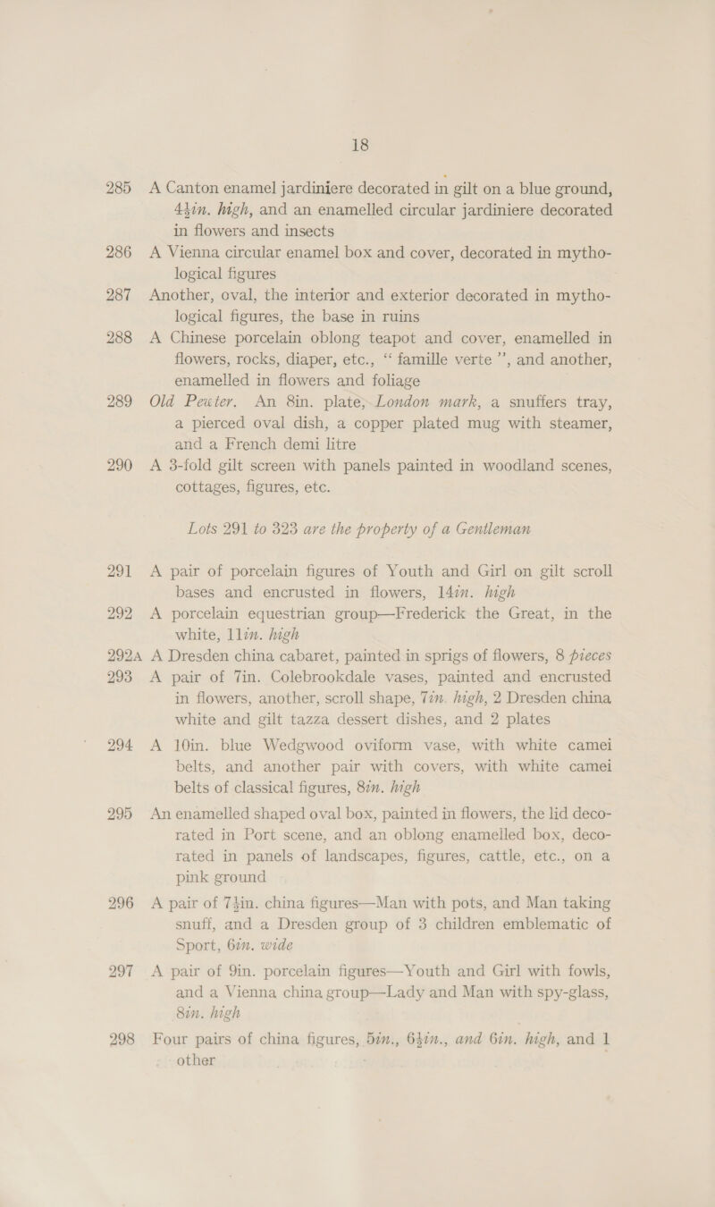 285 A Canton enamel jardiniere decorated in gilt on a blue ground, 43in. high, and an enamelled circular jardiniere decorated in flowers and insects 286 A Vienna circular enamel box and cover, decorated in mytho- logical figures 287 Another, oval, the interior and exterior decorated in mytho- logical figures, the base in ruins 288 A Chinese porcelain oblong teapot and cover, enamelled in flowers, rocks, diaper, etc., “‘ famille verte ’’, and another, enamelled in flowers and foliage 289 Old Peuter. An 8in. plate;.London mark, a snuffers tray, a pierced oval dish, a copper plated mug with steamer, and a French demi litre 290 &lt;A 3-fold gilt screen with panels painted in woodland scenes, cottages, figures, etc. Lots 291 to 323 are the property of a Gentleman 291 A pair of porcelain figures of Youth and Girl on gilt scroll bases and encrusted in flowers, l4in. high 292 A porcelain equestrian group—Frederick the Great, in the white, llin. high 292A A Dresden china cabaret, painted in sprigs of flowers, 8 pieces 293 &lt;A pair of Tin. Colebrookdale vases, painted and encrusted in flowers, another, scroll shape, 77m. high, 2 Dresden china white and gilt tazza dessert dishes, and 2 plates 294 A 10in. blue Wedgwood oviform vase, with white camei belts, and another pair with covers, with white camei belts of classical figures, 87. high 295 An enamelled shaped oval box, painted in flowers, the lid deco- rated in Port scene, and an oblong enamelled box, deco- rated in panels of landscapes, figures, cattle, etc., on a pink ground 296 A pair of 74in. china figures—Man with pots, and Man taking snuff, and a Dresden group of 3 children emblematic of Sport, 60. wide 297 &lt;A pair of 9in. porcelain figures—Youth and Girl with fowls, and a Vienna china group—Lady and Man with spy-glass, 8in. high 298 Four pairs of china figures, 52v., 647., and 6in. high, and 1 other