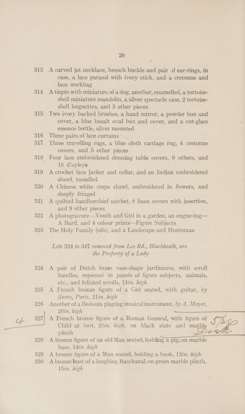 313 314 315 316 317 319 320 321 322 323 324 20 A carved jet necklace, brooch buckle and pair of ear-rings, in case, a lace parasol with ivory stick, and a cretonne and lace workbag A tiepin with miniature of a dog, another, enamelled, a tortoise- shell miniature mandolin, a silver spectacle case, 2 tortoise- shell lorgnettes, and 3 other pieces Two ivory backed brushes, a hand mirror, a powder box and cover, a blue basalt oval box and cover, and a cut-glass essence bottle, silver mounted Three pairs of lace curtains Three travelling rugs, a blue cloth carriage rug, 4 cretonne covers, and 5 other pieces Four lace embroidered dressing table covers, 9 others, and 18 d’oyleys A crochet lace jacket and collar, and an Indian embroidered shawl, tasselled A Chinese white crepe shawl, embroidered in flowers, and deeply fringed A quilted handkerchief satchet, 8 linen covers with insertion, and 9 other pieces A photogravure—Youth and Girl in a garden, an engraving— A Bard, and 4 colour prints—Figure Subjects The Holy Family (oils), and a Landscape and Huntsman Lots 324 to 347 removed from Lee Rd., Blackheath, are the Property of a Lady A pair of Dutch brass vase-shape jardinieres, with scroll handles, repoussé in panels of figure subjects, animals, etc., and foliated scrolls, 147. high A French bronze figure of a Girl seated, with guitar, by Susre, Paris, 2lin. gh Another of a Bedouin playing musical instrument, by A. Meyer,  261n. high soeucecanns A French bronze figure of a Roman General, with figure of Uh, . Child at foot, 26in. high, on black slate and marble &lt;— plinth Pec Fe  A bronze figure of an old Man seated, holding 4 pig,on marble base, 142n. high A bronze figure of a Man seated, holding a book, 12¢n. high A bronze bust of a laughing Bacchanal, on green marble plinth, 15in. high