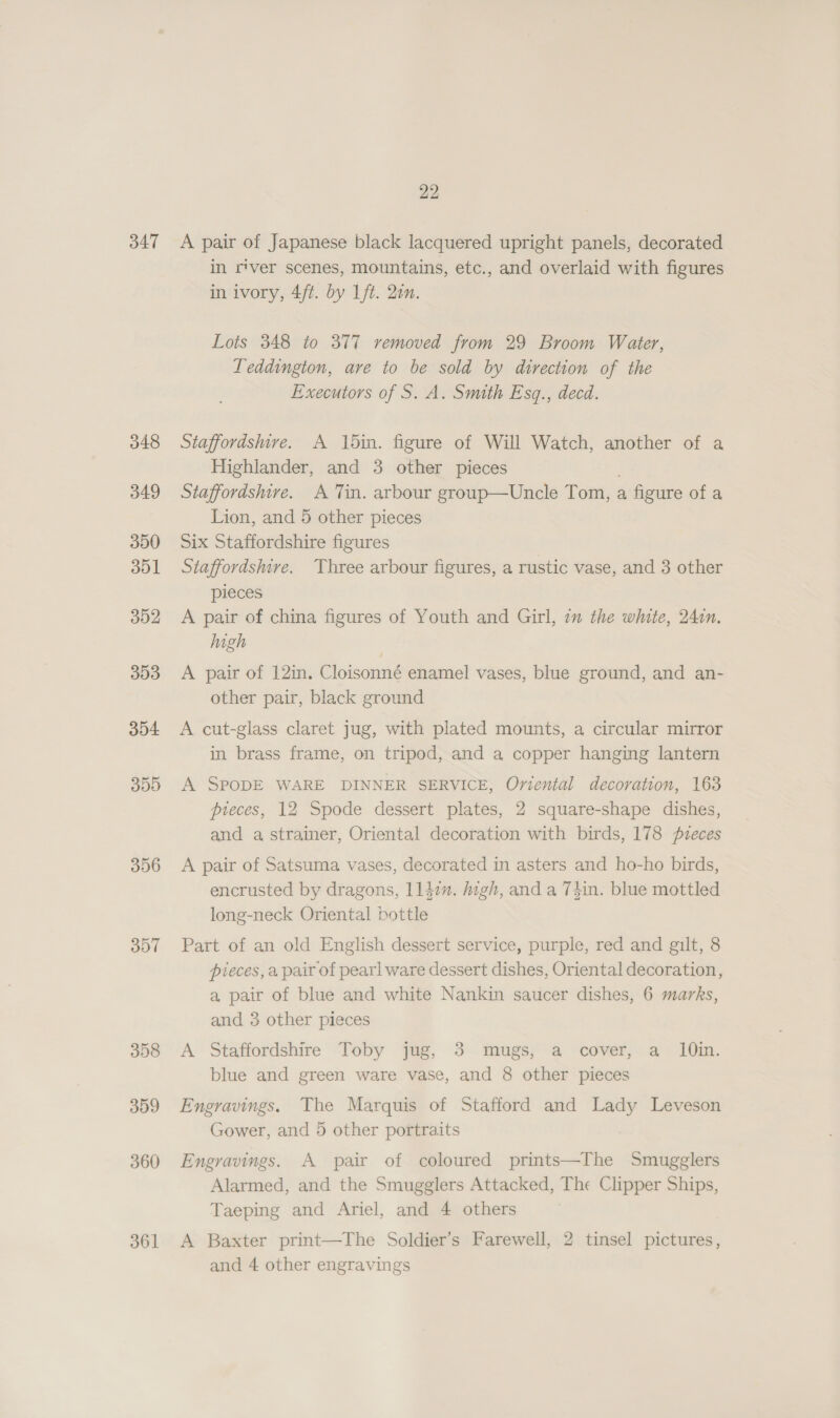 347 300 356 397 358 359 360 361 22 A pair of Japanese black lacquered upright panels, decorated in river scenes, mountains, etc., and overlaid with figures in ivory, 4/t. by 1ft. 2on. Lots 348 to 377 removed from 29 Broom Water, Teddington, are to be sold by direction of the Executors of S. A. Smith Esq., decd. Staffordshire. A 15in. figure of Will Watch, another of a Highlander, and 3 other pieces Staffordshire. A Tin. arbour group—Uncle Tom, a figure of a Lion, and 5 other pieces Six Staffordshire figures Staffordshire. Three arbour figures, a rustic vase, and 3 other pieces A pair of china figures of Youth and Girl, im the white, 24in. high | A pair of 12in. Cloisonné enamel vases, blue ground, and an- other pair, black ground A cut-glass claret jug, with plated mounts, a circular mirror in brass frame, on tripod, and a copper hanging lantern A SPODE WARE DINNER SERVICE, Omvental decoration, 163 pieces, 12 Spode dessert plates, 2 square-shape dishes, and a strainer, Oriental decoration with birds, 178 pzeces A pair of Satsuma vases, decorated in asters and ho-ho birds, encrusted by dragons, ll4in. digh, and a 7tin. blue mottled long-neck Oriental bottle Part of an old English dessert service, purple, red and gilt, 8 pieces, a pair of pearl ware dessert dishes, Oriental decoration, a, pair of blue and white Nankin saucer dishes, 6 marks, and 3 other pieces A Staffordshire Toby jug, 3 mugs, a cover, a 10in. blue and green ware vase, and 8 other pieces Engravings. The Marquis of Stafford and Lady Leveson Gower, and 5 other portraits Engravings. A pair of coloured prints—The Smugglers Alarmed, and the Smugglers Attacked, The Clipper Ships, Taeping and Ariel, and 4 others A Baxter print—The Soldier’s Farewell, 2 tinsel pictures, and 4 other engravings