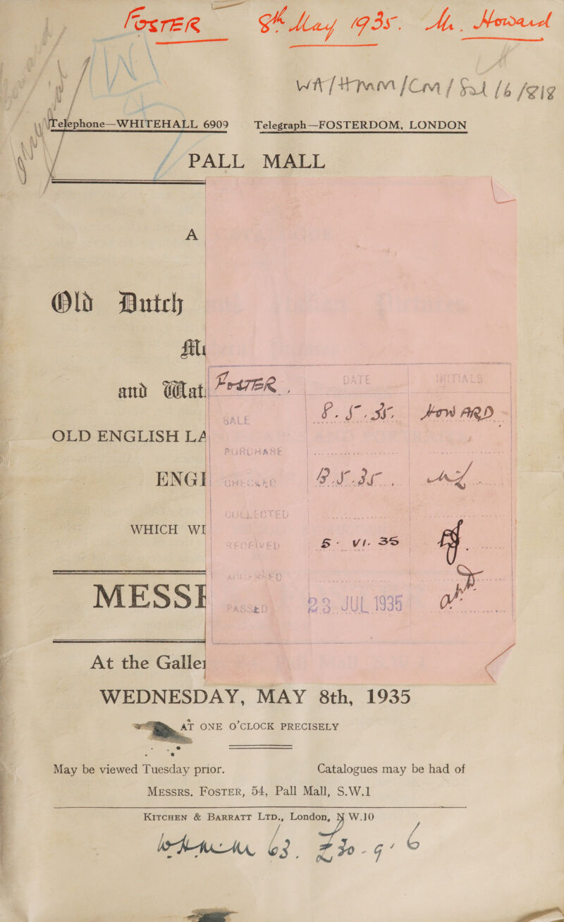 eS ee eee ae rE/e a GK May (93s, Ay, Howard    re (vi f wh | 1mm } Cm / sad / é /¥i 4 i 4 ay / /- PALL MALL # j_—___ | A. | | OW Butch | file TH Gilat, Prt7ER bindl yes we a Lf. Loe Fiano | OLD ENGLISH La | PURCHASE ec erry. Seca er es: | ENG Gi 2 ie 0S 4 ras - 4s 4% i | WHICH WI ese | I | = vas RET? inAL e . Po Jul W345 j Passe 2 ed ¢) JASE 1G u vd : ie  fv a es At the Galles “ff WEDNESDAY, MAY 8th, 1935 AT ONE O'CLOCK PRECISELY  May be viewed Tuesday prior. Catalogues may be had of Messrs. Foster, 54, Pall Mall, S.W.1 KITCHEN &amp; BARRATT “a London, a 10 