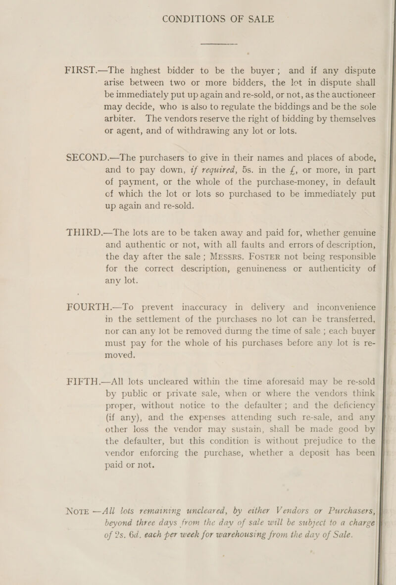 CONDITIONS OF SALE FIRST.—The highest bidder to be the buyer; and if any dispute arise between two or more bidders, the let in dispute shall be immediately put up again and re-sold, or not, as the auctioneer may decide, who 1s also to regulate the biddings and be the sole arbiter. The vendors reserve the right of bidding by themselves or agent, and of withdrawing any lot or lots. SECOND.—The purchasers to give in their names and places of abode, and to pay down, tf required, 5s. in the £, or more, in part of payment, or the whole of the purchase-money, in default ef which the lot or lots so purchased to be immediately put up again and re-sold. THIRD.—tThe lots are to be taken away and paid for, whether genuine and authentic or not, with all faults and errors of description, the day after the sale; Mzessrs. FosTER not being responsible for the correct description, genuineness or authenticity of any lot. FOURTH.—To prevent inaccuracy in delivery and inconvenience in the settlement of the purchases no lot can be transferred, nor can any lot be removed during the time of sale ; each buyer must pay for the whole of his purchases before any lot is re- moved. FIFTH.—All lots uncleared within the time aforesaid may be re-sold by public or private sale, when or where the vendors think proper, without notice to the defaulter; and the deficiency (if any), and the expenses attending such re-sale, and any other loss the vendor may sustain, shall be made good by the defaulter, but this condition is without prejudice to the vendor enforcing the purchase, whether a deposit has been paid or not. NotE —Ali lots remaining uncleared, by etther Vendors or Purchasers, beyond three days from the day of sale will be subject to a charge of 2s. 6d. each per week for warehousing from the day of Sale. | | | | 