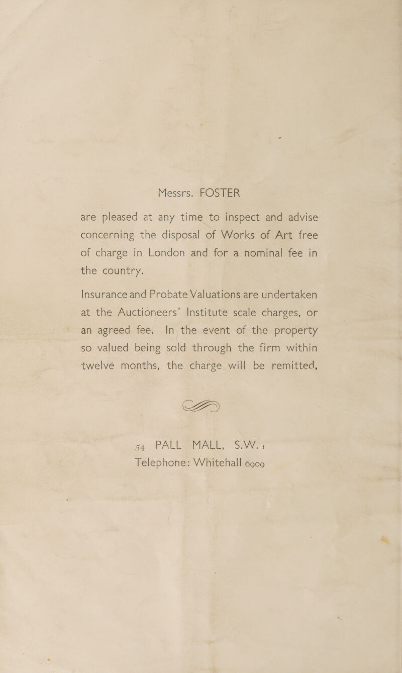 Messrs, “FOSTER are pleased at any time to inspect and advise concerning the disposal of Works of Art free of charge in London and for a nominal fee in the country. Insurance and Probate Valuations are undertaken at the Auctioneers’ Institute scale charges, or an agreed fee. In. the event of the property so valued being solid through the firm within twelve months, the charge will be remitted, FY sq PALL SEMA, Sr Telephone: Whitehall 6900