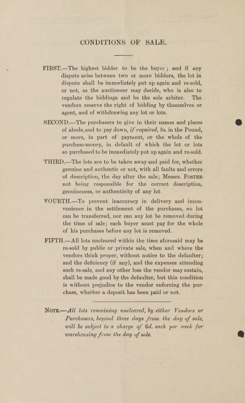 CONDITIONS OF SALE. FIRST.—The highest bidder to be the buyer; and if any dispute arise between two or more bidders, the lot in dispute shall be immediately put up again and re-sold, or not, as the auctioneer may decide, who is also to regulate the biddings and be the sole arbiter. The vendors reserve the right of bidding by themselves or agent, and of withdrawing any lot or lots. SECOND.—tThe purchasers to give in their names and places of abode, and to pay down, 2/ required, 5s. in the Pound, or more, in part of payment, or the whole of the purchase-money, in default of which the lot or lots so purchased to be immediately put up again and re-sold. THIRD.—The lots are to be taken away and paid for, whether genuine and authentic or not, with all faults and errors of description, the day after the sale; Messrs. Foster not being responsible for the correct description, genuineness, or authenticity of any lot FOURTH.—To prevent inaccuracy in delivery and incon- venience in the settlement of the purchases, no lot can be transferred, nor can any lot be removed during the time of sale; each buyer must pay for the whole of his purchases before any lot is removed. FIFTH.—AI] lots uncleared within the time aforesaid may be re-sold by public or private sale, when and where the vendors think proper, without notice to the defaulter; and the deficiency (if any), and the expenses attending such re-sale, and any other loss the vendor may sustain, shall be made good by the defaulter, but this condition | is without prejudice to the vendor enforcing the pur- chase, whether a deposit has been paid or not. NoteE.—All lots remaining wneleared, by either Vendors or Purchasers, beyond three days from the day of sale, will be subject to a charye of 6d. each per week for warehousing from the day of sale. 