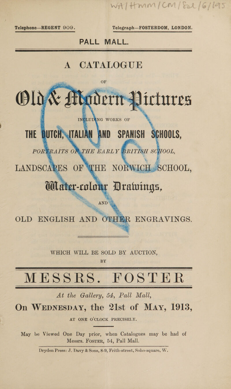 Telephone—REGENT 909. Telegraph—FOSTERDOM, LONDON. PALL MALL.    LANDSCARI oS sorte OLD ENGLISH AND OTHBR ENGRAVINGS. WHICH WILL BE SOLD BY AUCTION, BY Meee, FOS LER At the Gallery, 54, Pall Mall, On WEDNESDAY, the 2ist of May, 1913, AT ONE O CLOCK PRECISELY.    May be Viewed One Day prior, when Catalogues may be had of Messrs. FosTER, 54, Pall Mall. Dryden Press: J. Davy &amp; Sons, 8-9, Frith-street, Soho-square, W.