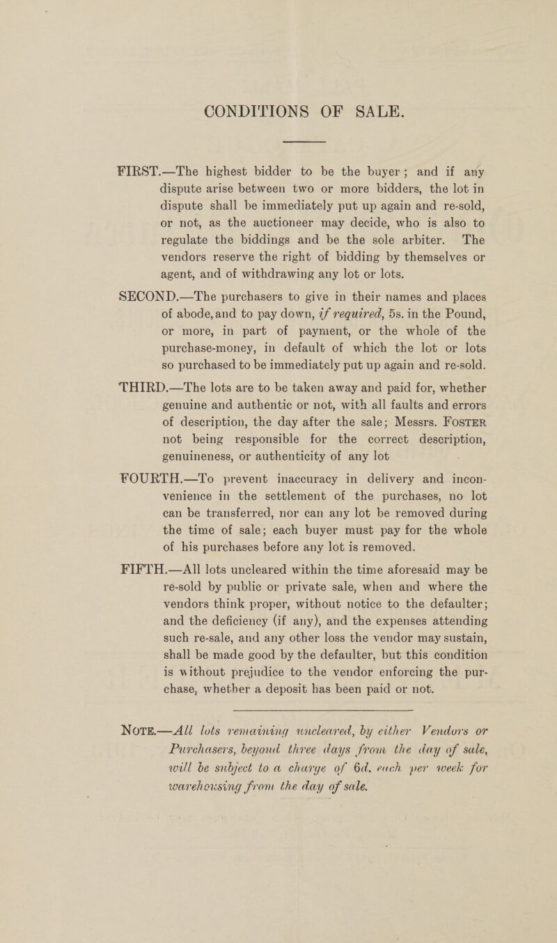 CONDITIONS OF SALE. FIRST.—The highest bidder to be the buyer; and if any dispute arise between two or more bidders, the lot in dispute shall be immediately put up again and re-sold, or not, as the auctioneer may decide, who is also to regulate the biddings and be the sole arbiter. The vendors reserve the right of bidding by themselves or agent, and of withdrawing any lot or lots. SECOND.—The purchasers to give in their names and places of abode, and to pay down, 7f required, 5s. in the Pound, or more, in part of payment, or the whole of the purchase-money, in default of which the lot or lots so purchased to be immediately put up again and re-sold. THIRD.—The lots are to be taken away and paid for, whether genuine and authentic or not, with all faults and errors of description, the day after the sale; Messrs. Foster not being responsible for the correct description, genuineness, or authenticity of any lot FOURTH.—To prevent inaccuracy in delivery and. incon- venience in the settlement of the purchases, no lot can be transferred, nor can any lot be removed during the time of sale; each buyer must pay for the whole of his purchases before any lot is removed. FIFTH.—AII lots uncleared within the time aforesaid may be re-sold by publie or private sale, when and where the vendors think proper, without notice to the defaulter; and the deficiency (if any), and the expenses attending such re-sale, and any other loss the vendor may sustain, shall be made good by the defaulter, but this condition is without prejudice to the vendor enforcing the pur- chase, whether a deposit has been paid or not. NotgE.—All lots remaining wneleared, by either Vendors or Purchasers, beyond three days from the day of sale, will be subject to a charge of 6d. each per week for warehousing from the day of sale.