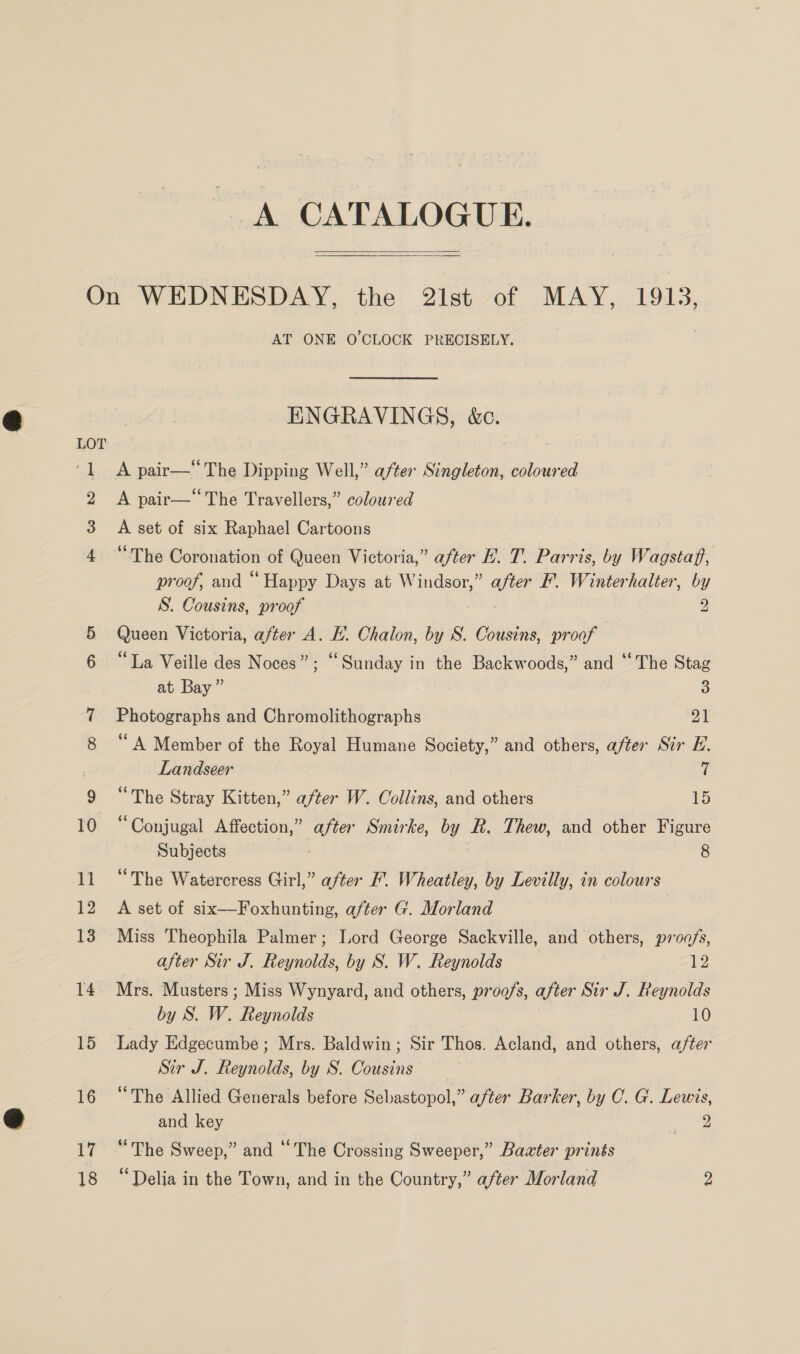 A CATALOGUE.  17 AT ONE O'CLOCK PRECISELY. ENGRAVINGS, &amp;c. A pair—“The Dipping Well,” after Singleton, coloured A pair— The Travellers,” coloured A set of six Raphael Cartoons “The Coronation of Queen Victoria,” after EL. T. Parris, by Wagstaff, proof, and “Happy Days at Windsor,” ae EF. Winterhalter, by S. Cousins, proof 2 Queen Victoria, after A. EL. Chalon, by S. Cousins, proof “La Veille des Noces”; “Sunday in the Backwoods,” and ‘‘The Stag at Bay ” 3 Photographs and Chromolithographs Pah “A Member of the Royal Humane Society,” and others, after Sir E. Landseer ii “The Stray Kitten,” after W. Collins, and others 15 Conjugal Affection,” after Smirke, by Rk. Thew, and other Figure Subjects 8 “The Watercress Girl,” after F. Wheatley, by Levilly, in colours A set of six—-Foxhunting, after G. Morland Miss Theophila Palmer; Lord George Sackville, and others, proa/s, after Sir J. Reynolds, by S. W. Reynolds 12 Mrs. Musters ; Miss Wynyard, and others, proofs, after Sir J. Reynolds by S. W. Reynolds 10 Lady Edgecumbe; Mrs. Baldwin; Sir Thos. Acland, and others, after Sir J. Reynolds, by S.. Cousins “The Allied Generals before Sebastopol,” after Barker, by C. G. Lewis, and key a “The Sweep,” and “The Crossing Sweeper,” Baxter prints