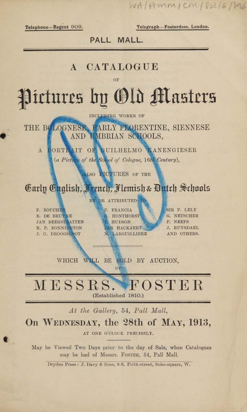 Telephone—Regent 909. Telegraph—Fosterdom, London. PALL MALL.    A CATALOGUE Piclures od Old Masters 1) DG. WORKS OF NES RS WARLY I QRENTINE, SIENNESE AND | MBRIAN SOI HOOLS, PORTHAIT of | (a Pictite of the Lb. BY.      THE B@L             A  RUILHELMO % mANENGIESER gol of Cologne, 16t         Century), a so J % Bes OF THE @&amp; ptt Piesish My uch Schools SOR ATTRIBUTED: Garly ¢ Bt lish. 9 = SIR P. LELY O HONTHORSTH, , f G. NETSCHER |, HUDSON . ay =P. NEEFS HACKAERT\,3@ = J. RUYSDAEL ARGUILLIERE. AND OTHERS. FE, BOUCHE B. DE BRUYNE JAN BEERST Bic. Pr BONNIK J. ©. DROOGSE ’ % . FRANCIA   ATTEN xTON —t WHICH W D BY AUCTION, MESSRS FOSTER (Established 1810.)    At the Gallery, 54, Pall Mall, On WEDNESDAY, the 28th of May, 1913, AT ONE O CLOCK PRECISELY, May be Viewed Two Days prior to the day of Sale, when Catalogues may be had of Messrs. Fosrer, 54, Pall Mall.   Dryden Press: J. Davy &amp; Sons, 8-9, Frith-street, Soho-square, W.
