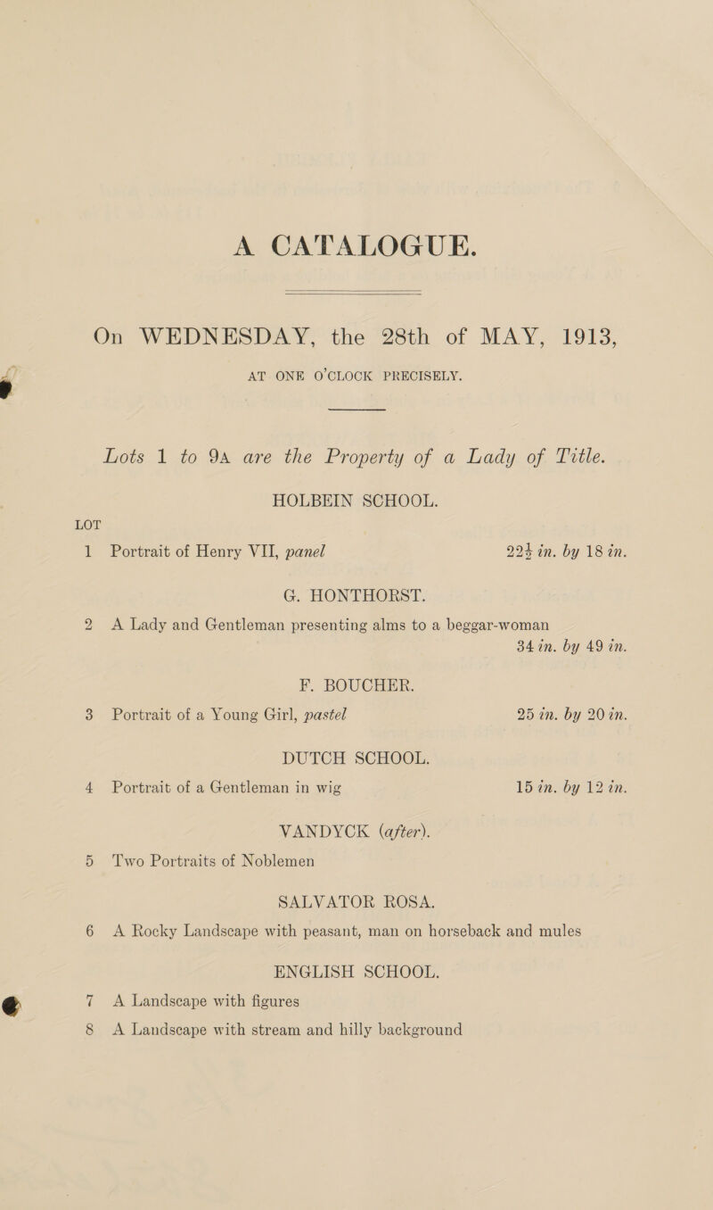 =. A CATALOGUE.   AT. ONE O'CLOCK PRECISELY. ere Lots 1 to 94 are the Property of a Lady of. Tittle. HOLBEIN SCHOOL. LOT 1 Portrait of Henry VII, panel 224 in. by 18 in. G. HONTHORST. 2 <A Lady and Gentleman presenting alms to a beggar-woman 34 in. by 49 in. F. BOUCHER. 3 Portrait of a Young Girl, pastel 251. by 20 an. DUTCH SCHOOL. 4 Portrait of a Gentleman in wig 15 on. by 12 an. VANDYCK (after). 5 Two Portraits of Noblemen SALVATOR ROSA. 6 <A Rocky Landscape with peasant, man on horseback and mules ENGLISH SCHOOL. 7 <A Landscape with figures 8 A Landscape with stream and hilly background