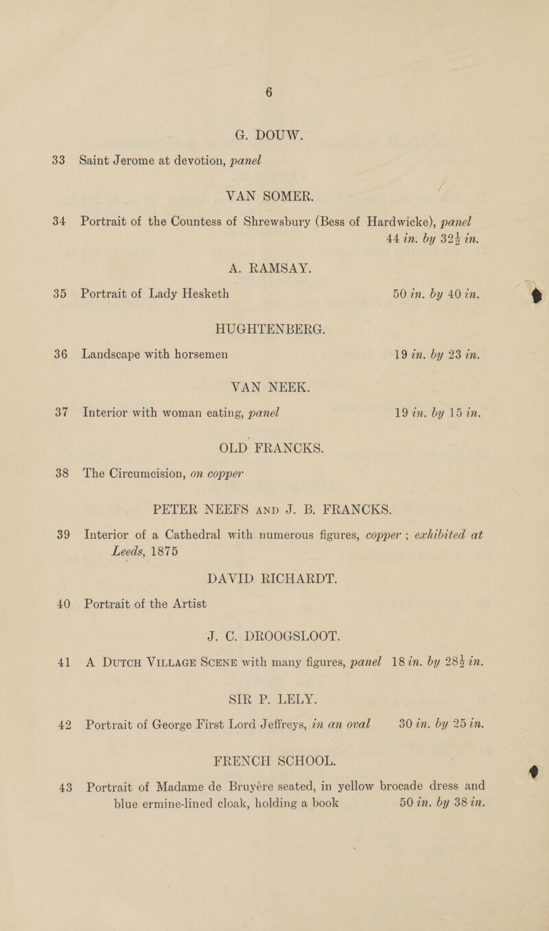 34 35 36 37 38 39 40) 4] 43 G. DOUW. VAN SOMER. Portrait of the Countess of Shrewsbury (Bess of Hardwicke), panel 44 in. by 324 in. A. RAMSAY. Portrait of Lady Hesketh 50 in. by 40 in. HUGHTENBERG. Landscape with horsemen 19 an. by 23 an. VAN NEEK. Interior with woman eating, panel 19 an. by 15 in. OLD FRANCKS. The Circumcision, on copper PETER NEEFS anp J. B. FRANCKS. Interior of a Cathedral with numerous figures, copper ; exhibited at Leeds, 1875 DAVID RICHARDT. Portrait of the Artist J. C. DROOGSLOOT. A DutcH VILLAGE SCENE with many figures, panel 187in. by 284 in. SIR P. LELY. Portrait of George First Lord Jeffreys, in an oval 30 an. by 25 in. FRENCH SCHOOL. Portrait of Madame de Bruyére seated, in yellow brocade dress and blue ermine-lined cloak, holding a book 50 in. by 3810.