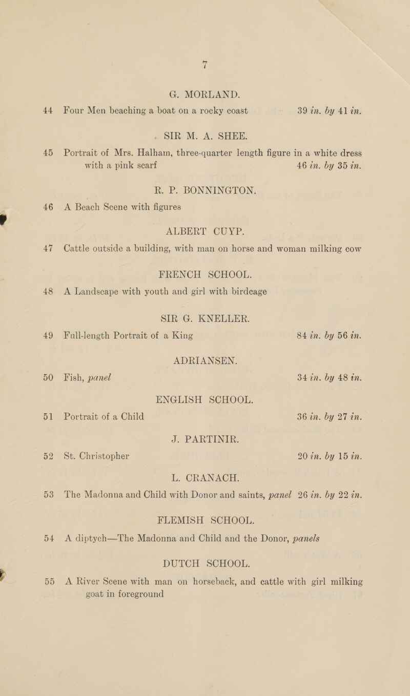 t+ 45 46 47 48 49 D1 53 D4 D9 <i G. MORLAND. Four Men beaching a boat on a rocky coast 39 an. by 41 an. . SIR M. A. SHEE. Portrait of Mrs. Halham, three-quarter length figure in a white dress with a pink scarf 46 in. by 35 in. hk. P. BONNINGTON. A Beach Scene with figures ALBERT CUYP. Cattle outside a building, with man on horse and woman milking cow FRENCH SCHOOL. A Landseape with youth and girl with birdcage SIR G. KNELLER. Full-length Portrait of a King 84 in. by 56 in. ADRIANSEN. Fish, panel 34 in. by 48 an. ENGLISH SCHOOL. Portrait of a Child 36 an. by 27 in. J. PARTINIRE. St. Christopher 20 2n. by 15 a0. L. CRANACH. The Madonna and Child with Donor and saints, panel 26 in. by 22 in. FLEMISH SCHOOL. A diptych—The Madonna and Child and the Donor, panels DUTCH SCHOOL. A River Scene with man on horseback, and cattle with girl milking goat in foreground