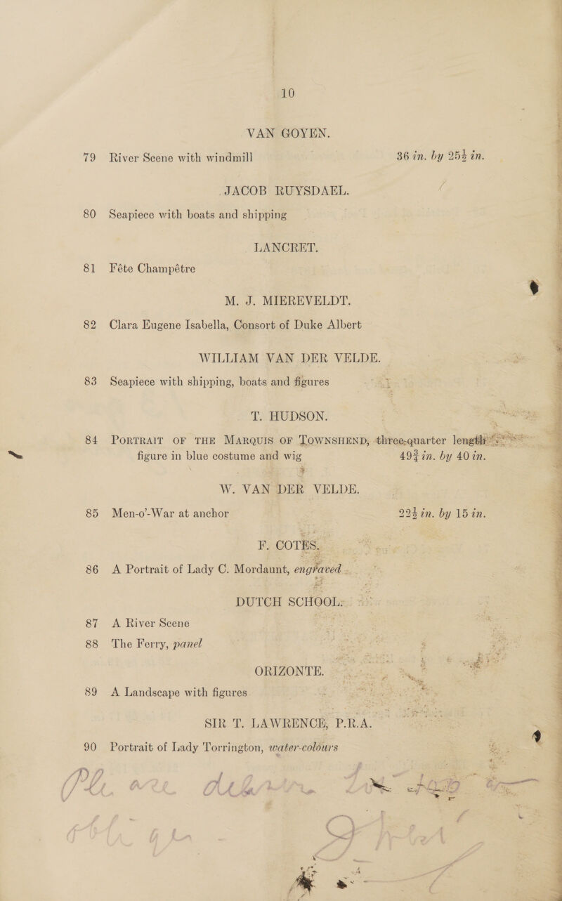 Vo 80 81 82 83 84 89 86 87 88 89 90 10 VAN GOYEN. River Scene with windmill 36 in. by 254 in. JACOB RUYSDAEL. Seapiece with boats and shipping LANCRET. Féte Champétre M. J. MIEREVELDT. Clara Eugene Isabella, Consort of Duke Albert WILLIAM VAN DER VELDE. Seapiece with shipping, boats and figures T. HUDSON.  W. VAN DER VELDE. F. COTES. A Portrait of Lady C. Mordaunt, engraved ee DUTCH SCHOOL: | ° > A River Scene = The Ferry, panel A: tal ORIZONTE. A Landscape with figures SIR T. LAWRENCE, P.R.A. Portrait of Lady Torrington, water-colours ¥ t 5 # . * atte Pm j ‘ae = 4 7 A He , 7 , SC keaf Meee Nes eh HS, e . . ¢ Ss =o; ee eid + #