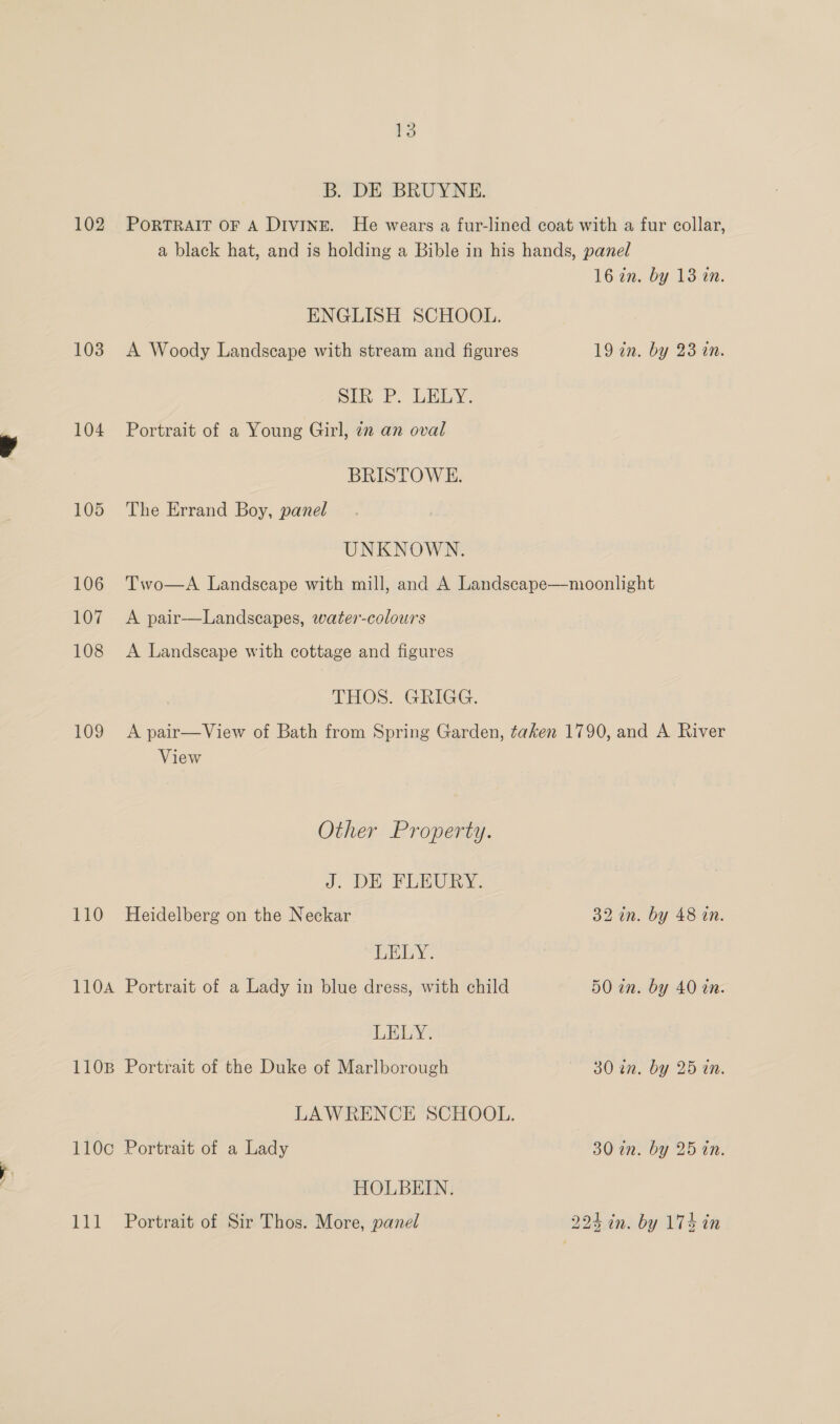B. DE BRUYNE. ENGLISH SCHOOL. Sik P. LELY. 104 Portrait of a Young Girl, zz an oval BRISTOWE. 105 The Errand Boy, panel UNKNOWN. 16 in. by 13 an. 19 an. by 23 a. 107 A pair—Landscapes, water-colours 108 <A Landscape with cottage and figures THOS. GRIGG. View Other Property. J. DE FLEURY. 110 Heidelberg on the Neckar LELY. 110A Portrait of a Lady in blue dress, with child LELY. 1108 Portrait of the Duke of Marlborough 110c Portrait of a Lady HOLBEIN. 111 Portrait of Sir Thos. More, panel 32 in. by 48 in. 50 in. by 40 in. 30 in. by 25 in. 30-in. by 25 tn.