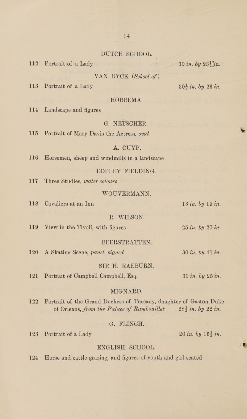 112 113 114 115 116 117 118 ‘119 120 122 124 14 DUTCH SCHOOL. Portrait of a Lady 30 in. by 234%. VAN DYCK (School of ) Portrait of a Lady 304 tn. by 26 in. HOBBEMA. Landscape and figures G. NETSCHER. Portrait of Mary Davis the Actress, oval As GUYP. Horsemen, sheep and windmills in a landscape COPLEY FIELDING. Three Studies, water-colours WOUVERMANN. Cavaliers at an Inn 1din. by 15 12. R. WILSON. View in the Tivoli, with figures 25 an. by 20 an. BEERSTRATTEN. A Skating Scene, panel, signed 30 in. by 41 an. SIR H. RAEBURN. Portrait of Campbell Campbell, Esq. 30 2n. by 25 in. MIGNARD. Portrait of the Grand Duchess of Tuscany, daughter of Gaston Duke of Orleans, from the Palace of Rambouillet 284 in. by 22 in. G. FLINCH. Portrait of a Lady 20 in. by 164 in. ENGLISH SCHOOL. Horse and cattle grazing, and figures of youth and girl seated