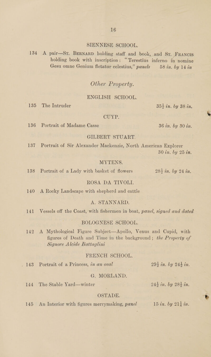 134 135 136 ov 138 140 141 143 144 145 16 SIENNESE SCHOOL. A pair—St. BERNARD holding staff and book, and Sr. _HRANCIS holding book with inscription: “Terestius inferno in nomine Gesu omne Genium fletatur celestius,” panels 58 in. by 14 in Other Property. ENGLISH SCHOOL. The Intruder 354 in. by 38 in, CUYP. Portrait of Madame Casse 36 an. by 30 tn. GILBERT STUART. © Portrait of Sir Alexander Mackenzie, North American Explorer 30 an. by 25 in. MYTENS. Portrait of a Lady with basket of flowers 284 in. by 24 in. ROSA DA TIVOLI. A Rocky Landscape with shepherd and cattle A. STANNARD. Vessels off the Coast, with fishermen in boat, panel, signed and dated BOLOGNESE SCHOOL. A Mythological Figure Subject—Apollo, Venus and Cupid, with figures of Death and Time in the background; the Property of Signore Alcide Battaglini FRENCH SCHOOL. Portrait of a Princess, in an oval 294 in. by 244 in. G. MORLAND. The Stable Yard—winter 244 in. by 284 in. OSTADE. An Interior with figures merrymaking, panel 15 in. by 214 in.