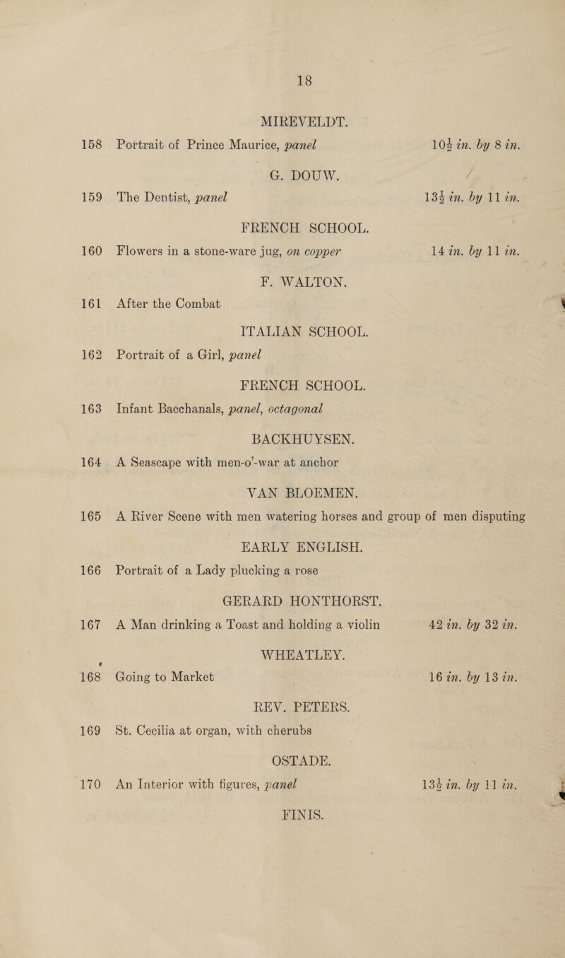 158 159 160 161 163 164 165 166 169 170 18 MIREVELDT. Portrait of Prince Maurice, panel 104 in. by 8 in. G. DOUW. @ The Dentist, panel 134 in. by 11 in. FRENCH SCHOOL. Flowers in a stone-ware jug, on copper 14 2n. by 11 an. F. WALTON. After the Combat ITALIAN SCHOOL. Portrait of a Girl, panel FRENCH SCHOOL. Infant Bacchanals, panel, octagonal BACKHUYSEN. A Seascape with men-o-war at anchor VAN BLOEMEN. A River Scene with men watering horses and group of men disputing EARLY ENGLISH. Portrait of a Lady plucking a rose GERARD HONTHORST, A Man drinking a Toast and holding a violin 42 in. by 32 in. WHEATLEY. Going to Market | 16 an. by 13 in. REV. PETERS. St. Cecilia at organ, with cherubs OSTADE. An Interior with figures, panel 134 in. by 11 in. FINIS.