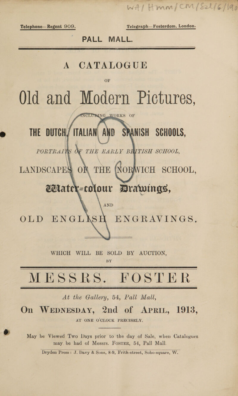 fiiR ff Rens “4 . £ AltA 3 7 ig yi 7 yr if vi if Me we Y f got ' ¥ 3 4 74 } J i . Telephone— Regent 909. Telegraph—Fosterdom,. London. PALL MALL.    A CATALOGUE Qld and Modem Pictures, PAL. Cos THE DUTCH ITALIAN     LU  Cc » Sus SCHOOLS, PORTRALN sO THE EARLY BH yrisn SCHOOL, LANDSCAPES on THE Row WICH SCHOOL, arate’ 00) our Drawings, OLD et “ ENGRAVINGS,   WHICH WILL BE SOLD BY AUCTION, BY MESS Bs. FOSTER At the Gallery, 54, Pall Mall, On WEDNESDAY, 2nd of AprRIL, 1913, AT ONE O'CLOCK PRECISELY.     May be Viewed T'wo Days prior to the day of Sale, when Catalogues may. be had of Messrs. Fosrer, 54, Pall Mall.   Dryden Press: J. Davy &amp; Sons, 8-9, Frith-street, Soho-square, W.