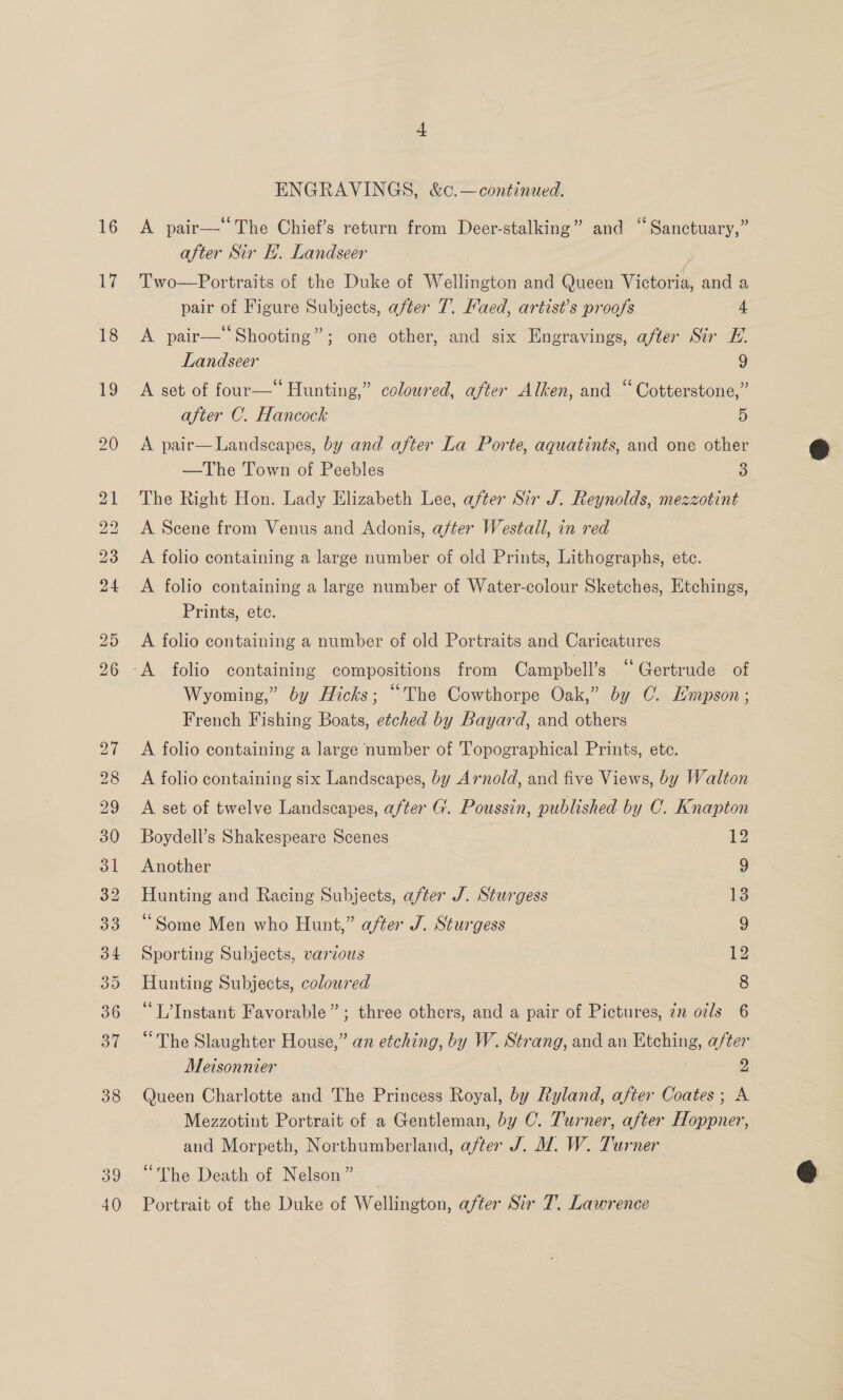 16 17 ENGRAVINGS, &amp;c.—continued. A pair— The Chief’s return from Deer-stalking” and “Sanctuary,” after Sir I. Landseer 4 Two—Portraits of the Duke of Wellington and Queen Victoria, and a pair of Figure Subjects, after 7. Faed, artist’s proofs 4 A pair—‘‘Shooting”; one other, and six Engravings, after Sir E. Landseer | 9 A set of four—* Hunting,” coloured, after Alken, and “ Cotterstone,” after C. Hancock 5 A pair— Landscapes, by and after La Porte, aquatints, and one other —The Town of Peebles 3 The Right Hon. Lady Elizabeth Lee, after Sir J. Reynolds, mezzotint A Scene from Venus and Adonis, after Westall, in red A folio containing a large number of old Prints, Lithographs, ete. A folio containing a large number of Water-colour Sketches, Etchings, Prints, ete. A folio containing a number of old Portraits and Caricatures Wyoming,” by Hicks; “The Cowthorpe Oak,” by OC. Lmpson; French Fishing Boats, etched by Bayard, and others A folio containing a large number of Topographical Prints, ete. A folio containing six Landscapes, by Arnold, and five Views, by Walton A set of twelve Landscapes, after G. Poussin, published by C. Knapton Boydell’s Shakespeare Scenes 12 Another 9 Hunting and Racing Subjects, after J. Sturgess 13 ‘Some Men who Hunt,” after J. Sturgess 9 Sporting Subjects, various 12 Hunting Subjects, coloured 8 “The Slaughter House,” an etching, by W. Strang, and an Etching, after Metsonnier 2 Queen Charlotte and The Princess Royal, by Ryland, after Coates; A Mezzotint Portrait of a Gentleman, by C. Turner, after Hoppner, and Morpeth, Northumberland, after J. J. W. Turner “The Death of Nelson” | Portrait of the Duke of Wellington, after Sir T. Lawrence 