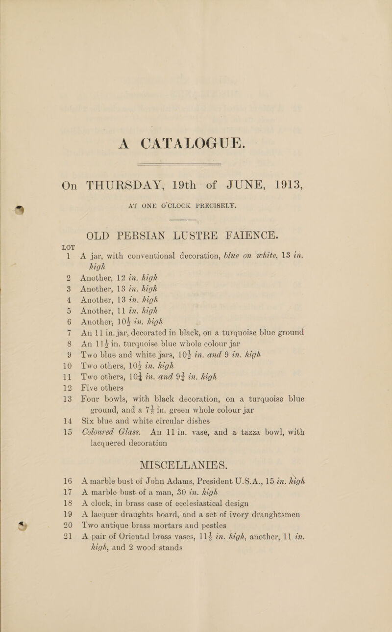   A CATALOGUE.   LOT 1 Oo COND OF FP W DY 10 AT ONE O'CLOCK PRECISELY. OLD PERSIAN LUSTRE FAIENCH. A jar, with conventional decoration, blue on white, 13 in. high Another, 12 zn. high Another, 13 7n. high Another, 13 tn. high Another, 11 zn. high Another, 103 én. high An 11 in. jar, decorated in black, on a turquoise blue ground An 114 in. turquoise blue whole colour jar Two blue and white jars, 103 in. and 9 in. high Two others, 103 zn. high Two others, 104 in. and 92% in. high Five others Four bowls, with black decoration, on a turquoise blue ground, and a 74 in. green whole colour jar Six blue and white circular dishes Coloured Glass. An 11in. vase, and a tazza bowl, with lacquered decoration MISCELLANIES. A marble bust of John Adams, President U.S.A., 15 in. high A marble bust of a man, 30 in. high A clock, in brass case of ecclesiastical design A lacquer draughts board, and a set of ivory draughtsmen Two antique brass mortars and pestles A pair of Oriental brass vases, 114 7m. high, another, 11 in.