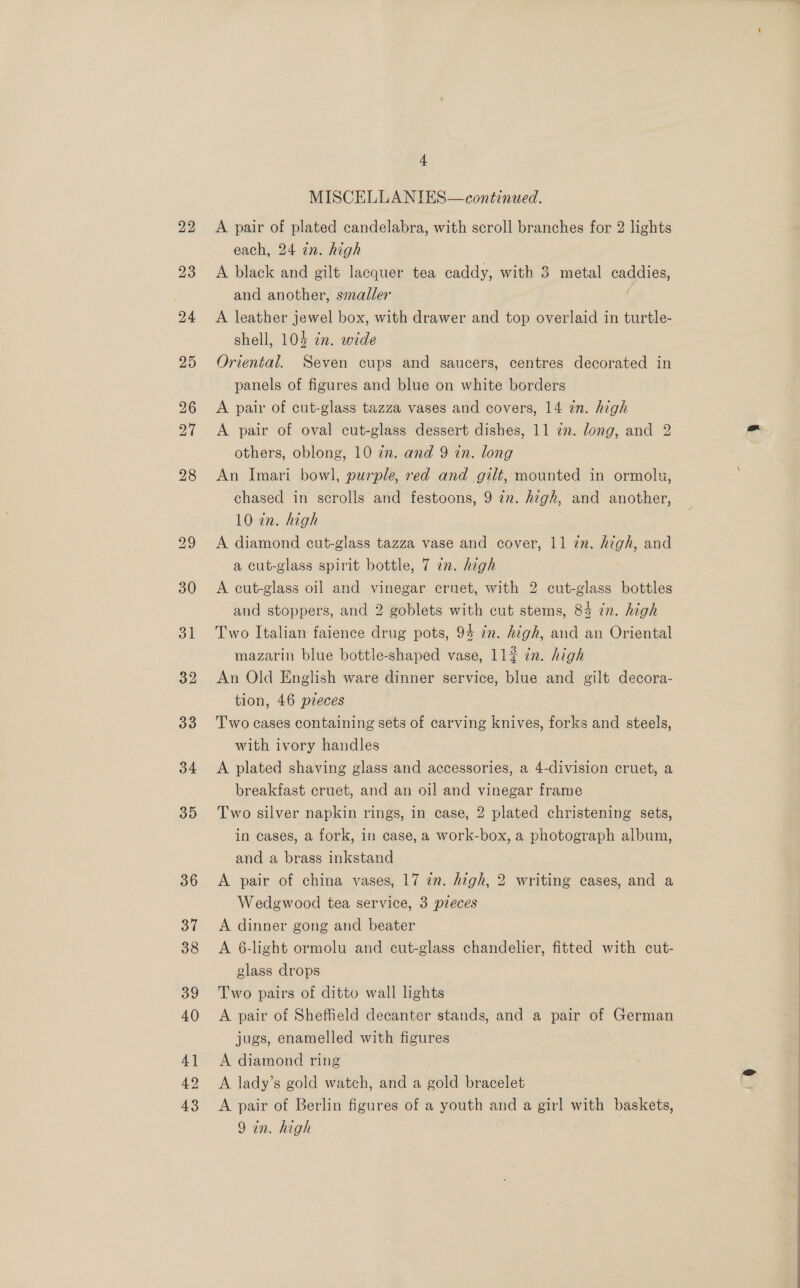 22 23 35 36 37 38 39 40 4] 42 43 - MISCELLANIES— continued. A pair of plated candelabra, with scroll branches for 2 lights each, 24 in. high A black and gilt lacquer tea caddy, with 3 metal caddies, and another, smaller ( A leather jewel box, with drawer and top overlaid in turtle- shell, 104 in. wide Oriental. Seven cups and saucers, centres decorated in panels of figures and blue on white borders A pair of cut-glass tazza vases and covers, 14 in. high A pair of oval cut-glass dessert dishes, 11 22. long, and 2 others, oblong, 10 zn. and 9 in. long An Imari bowl, purple, red and gilt, mounted in ormolu, chased in scrolls and festoons, 9 2n. high, and another, 10 in. high A diamond cut-glass tazza vase and cover, 11 in. high, and a cut-glass spirit bottle, 7 an. high A cut-glass oil and vinegar cruet, with 2 cut-glass bottles and stoppers, and 2 goblets with cut stems, 84 in. high Two Italian faience drug pots, 94 in. high, and an Oriental mazarin blue bottle-shaped vase, 112 én. high An Old English ware dinner service, blue and gilt decora- tion, 46 pieces Two cases containing sets of carving knives, forks and steels, with ivory handles A plated shaving glass and accessories, a 4-division cruet, a breakfast cruet, and an oil and vinegar frame Two silver napkin rings, in case, 2 plated christening sets, in cases, a fork, in case, a work-box, a photograph album, and a brass inkstand A pair of china vases, 17 zn. high, 2 writing cases, and a Wedgwood tea service, 3 preces A dinner gong and beater A 6-light ormolu and cut-glass chandelier, fitted with cut- glass drops Two pairs of ditto wall lights A pair of Sheffield decanter stands, and a pair of German jugs, enamelled with figures A diamond ring A lady’s gold watch, and a sath bracelet A pair of Berlin figures of a youth and a girl with baskets, 9 in. high 