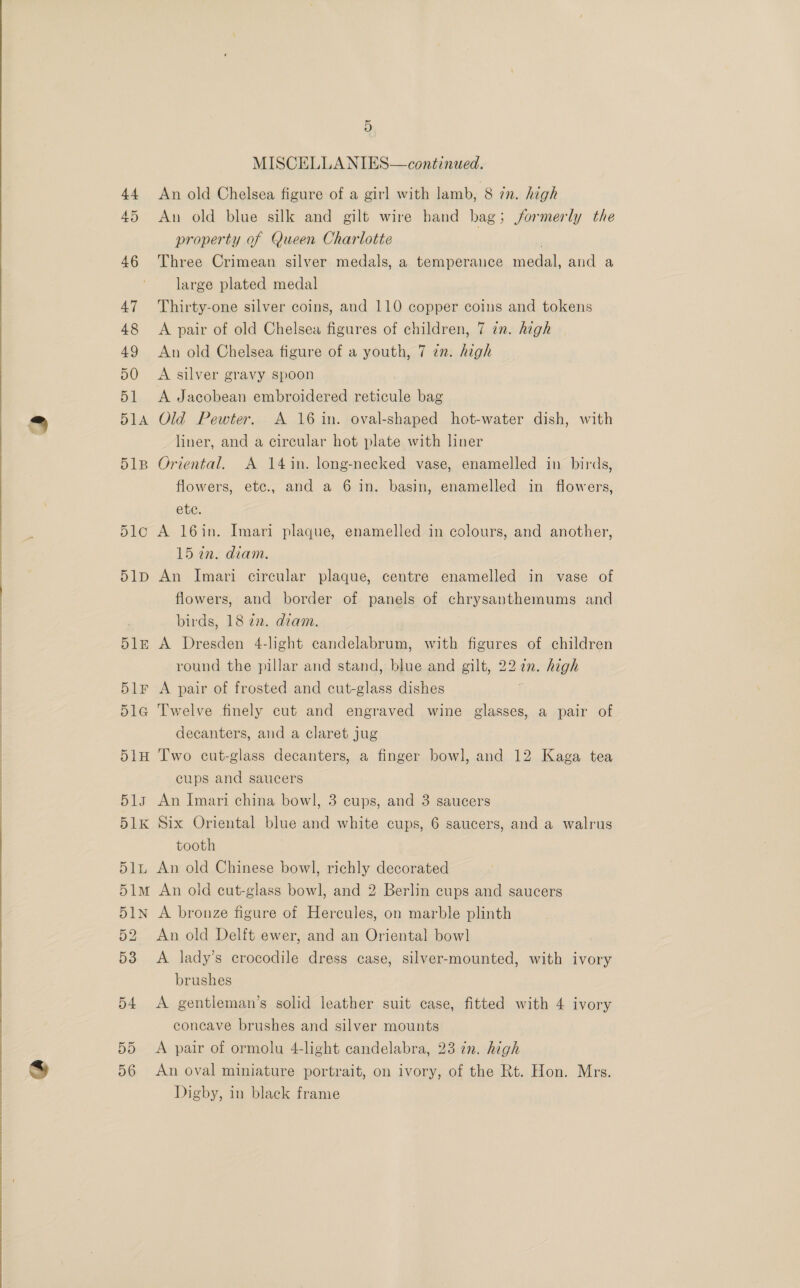 44 45 46 47 48 49 50 51 51A 51B D1C 51D sY9) D6 5 MISCELLANIES—continued. An old Chelsea figure of a girl with lamb, 8 in. high An old blue silk and gilt wire hand bag; formerly the property of Queen Charlotte Three Crimean silver medals, a temperance mega and a large plated medal Thirty-one silver coins, and 110 copper coins and tokens A pair of old Chelsea figures of children, 7 zn. high An old Chelsea figure of a youth, 7 7n. high A silver gravy spoon A Jacobean embroidered reticule bag Old Pewter. A 16 in. oval-shaped hot-water dish, with liner, and a circular hot plate with liner Oriental. A 14in. long-necked vase, enamelled in birds, flowers, etc., and a 6 in. basin, enamelled in flowers, etc. A 16in. Imari plaque, enamelled in colours, and another, 15 in. diam. An Imari circular plaque, centre enamelled in vase of flowers, and border of panels of chrysanthemums and birds, 18 22. diam. A Dresden 4-light candelabrum, with figures of children round the pillar and stand, blue and gilt, 227. high A pair of frosted and cut-glass dishes Twelve finely cut and engraved wine glasses, a pair of decanters, and a claret jug Two cut-glass decanters, a finger bowl, and 12 Kaga tea cups and saucers An Imari china bowl, 3 cups, and 3 saucers Six Oriental blue and white cups, 6 saucers, and a walrus tooth An old Chinese bowl, richly decorated An old cut-glass bowl, and 2 Berlin cups and saucers A bronze figure of Hercules, on marble plinth An old Delft ewer, and an Oriental bow] A lady’s crocodile dress case, silver-mounted, with ivory brushes A gentleman’s solid leather suit case, fitted with 4 ivory concave brushes and silver mounts A pair of ormolu 4-light candelabra, 23 in. high An oval miniature portrait, on ivory, of the Rt. Hon. Mrs. Digby, in black frame