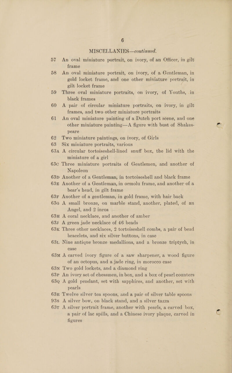 MISCELLANIES—continued. 57 An oval miniature portrait, on ivory, of an Officer, in gilt frame 58 An oval miniature portrait, on ivory, of a Gentleman, in gold locket frame, and one other miniature portrait, in cilt locket frame 59 Three oval miniature portraits, on ivory, of Youths, in black frames 60 A pair of circular miniature portraits, on ivory, in gilt frames, and two other miniature portraits 61 An oval miniature painting of a Dutch port scene, and one other miniature painting—A figure with bust of Shakes- peare 62 Two miniature paintings, on ivory, of Girls 63 Six miniature portraits, various 634A A circular tortoiseshell-lined snuff box, the lid with the miniature of a girl 63c Three miniature portraits of Gentlemen, and another of Napoleon / 63p Another of a Gentleman, in tortoiseshell and black frame 63k Another of a Gentleman, in ormolu frame, and another of a bear’s head, in gilt frame 63F Another of a gentleman, in gold frame, with hair back 63a A small bronze, on marble stand, another, plated, of an Angel, and 2 inros 63H A coral necklace, and another of amber 635 A green jade necklace of 46 beads 63K Three other necklaces, 2 tortoiseshell combs, a pair of bead bracelets, and six silver buttons, in case 63L Nine antique bronze medallions, and a bronze triptych, in case 63m A carved ivory figure of a saw sharpener, a wood figure of an octopus, and a jade ring, in morocco case 63N ‘Two gold lockets, and a diamond ring 63p An ivory set of chessmen, in box, and a box of pearl counters 63Q A gold pendant, set with sapphires, and another, set with pearls 63R Twelve silver tea spoons, and a pair of silver table spoons 938 A silver bow, on black stand, and a silver tazza 63T A silver portrait frame, another with pearls, a carved box, a pair of lac spills, and a Chinese ivory plaque, carved in figures