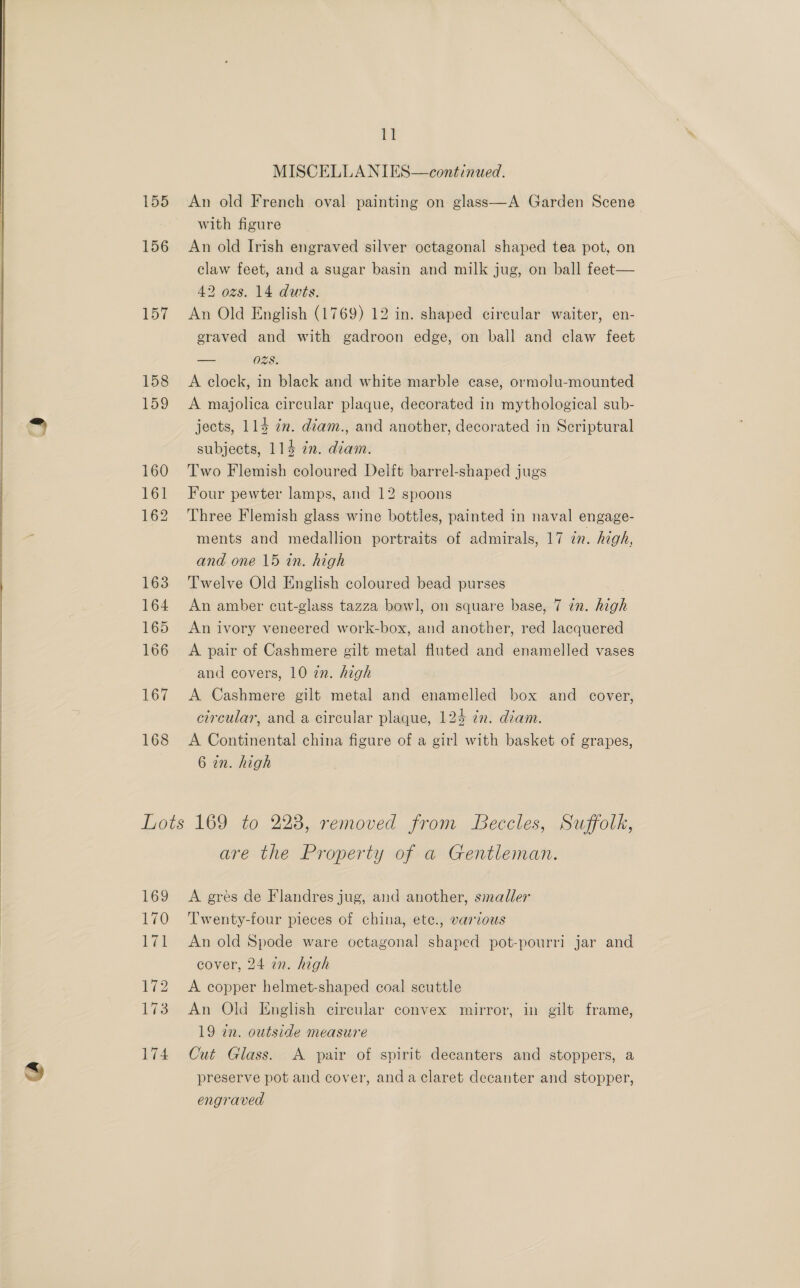   155 156 157 158 159 160 161 162 163 164 165 166 167 168 i MISCELLANIES—continued. An old French oval painting on glass—A Garden Scene with figure An old Irish engraved silver octagonal shaped tea pot, on claw feet, and a sugar basin and milk jug, on ball feet— 42 ozs. 14 dwts. An Old English (1769) 12 in. shaped circular waiter, en- eraved and with gadroon edge, on ball and claw feet = O28. A clock, in black and white marble case, ormolu-mounted A majolica circular plaque, decorated in mythological sub- jects, 114 7m. déam., and another, decorated in Scriptural subjects, 114 an. diam. Two Flemish coloured Delft barrel-shaped jugs Four pewter lamps, and 12 spoons Three Flemish glass wine bottles, painted in naval engage- ments and medallion portraits of admirals, 17 in. high, and one 15 in. high Twelve Old English coloured bead purses An amber cut-glass tazza bowl, on square base, 7 in. high An ivory veneered work-box, and another, red lacquered A pair of Cashmere gilt metal fluted and enamelled vases and covers, 10 22. high A Cashmere gilt metal and enamelled box and cover, circular, and a circular plaque, 124 7x. diam. A Continental china figure of a girl with basket of grapes, 6 in. high 169 110 Lit 172 173 174 are the Property of a Gentleman. A gres de Flandres jug, and another, smaller Twenty-four pieces of china, ete., various An old Spode ware octagonal shaped pot-pourri jar and cover, 24 in. high A copper helmet-shaped coal scuttle An Old English circular convex mirror, in gilt frame, 19 in. outside measure Cut Glass. &lt;A pair of spirit decanters and stoppers, a preserve pot and cover, anda claret decanter and stopper, engraved