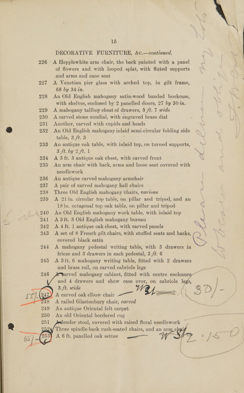 DECORATIVE FURNITURE, &amp;c.—continued. 226 <A Hepplewhite arm chair, the back painted with a panel of flowers and with looped splat, with fluted supports and arms and cane seat 227 <A Venetian pier glass with arched top, in gilt frame, 68 by 34 in. 228 An Old English mahogany satin-wood banded bookcase, with shelves, enclosed by 2 panelled doors, 27 by 30 zn. 229 <A mahogany tallboy chest of drawers, 3/t. 7 wide 230 <Acarved stone sundial, with engraved brass dial 231 Another, carved with cupids and heads &amp; 232 An Old English mahogany inlaid semi-circular folding side table, 3 ft. 3 233 An antique oak table, with inlaid top, on turned supports, She OY 2 ft, 1 234 A 3 ft. 3 antique oak chest, with carved front 235 An arm chair with back, arms and loose seat covered with needlework 236 An antique carved mahogany armchair 237 <A pair of carved mahogany hall chairs 238 Three Old English mahogany chairs, various 239 <A 2lin. circular top table, on pillar and tripod, and an \ 18in. octagonal top oak table, on pillar and tripod si) 240 An Old English mahogany work table, with inlaid top \ : 241 A 3ft. 3 Old English mahogany bureau : \ 242 A 4ft. 1 antique oak chest, with carved panels XO 243 A set of 8 French gilt chairs, with stuffed seats and backs, ~~) \ covered black satin , SS 244 <A mahogany pedestal writing table, with 3 drawers in , frieze and 3 drawers in each pedestal, 3 /¢. 6 245 A 3ft. 6 mahogany writing table, fitted with 2 drawers and brass rail, on carved cabriole legs os eet te mahogany cabinet, fitted with centre enclosure. af and 4 drawers and show case over, on cabriole legs 3 ft. wide / 4 A carved oak elbow chair Pes 248 A railed Glastonbury chair, carved 249 An antique Oriental felt carpet 250 An old Oriental bordered rug 251 fender stool, covered with raised floral needlework , 2 Three spindle-back rush-seated chairs, and an arm chi ES A 6 ft. panelled oak settee —— 5 ee  