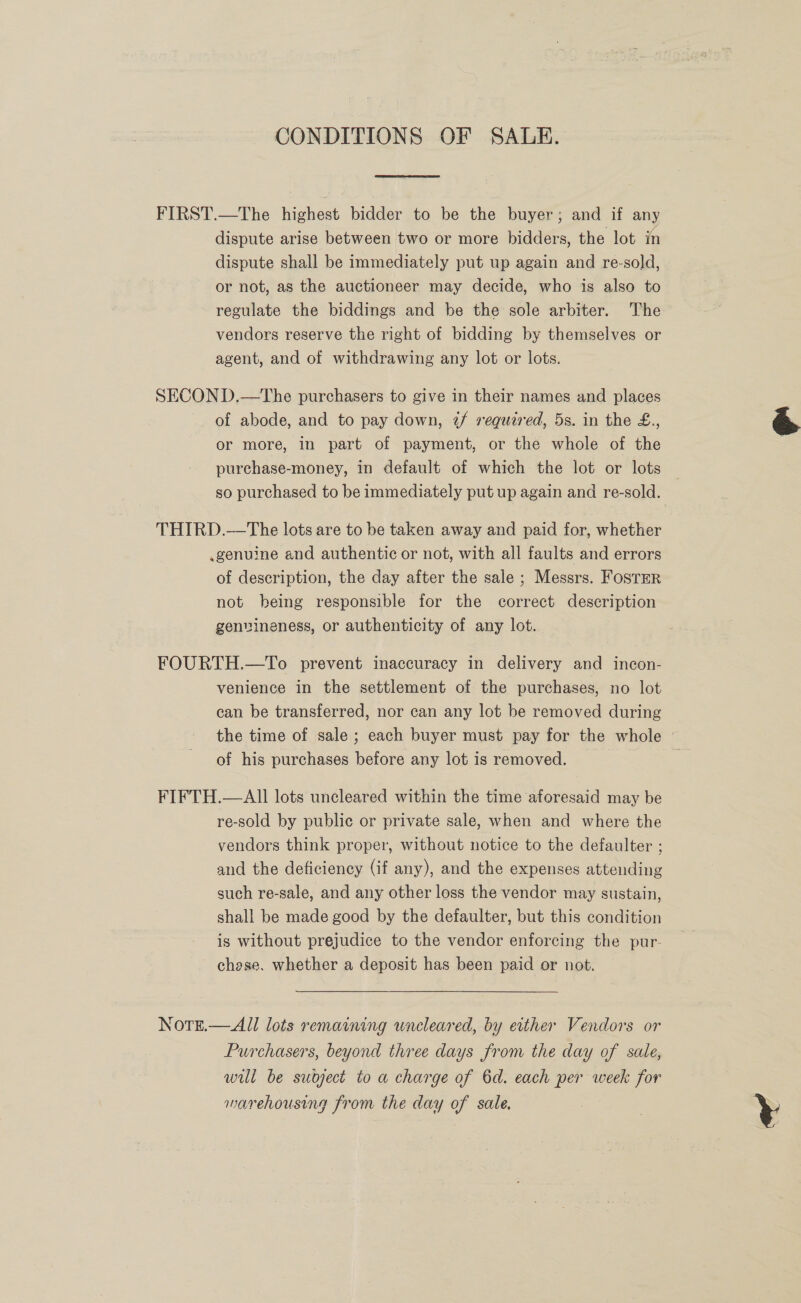 CONDITIONS OF SALE. FIRST.—The highest bidder to be the buyer; and if any dispute arise between two or more bidders, the lot in dispute shall be immediately put up again and re-sold, or not, as the auctioneer may decide, who is also to regulate the biddings and be the sole arbiter. The vendors reserve the right of bidding by themselves or agent, and of withdrawing any lot or lots. SECOND.—tThe purchasers to give in their names and places or more, in part of payment, or the whole of the purchase-money, in default of which the lot or lots so purchased to be immediately put up again and re-sold. THIRD.—The lots are to be taken away and paid for, whether .genuine and authentic or not, with all faults and errors of description, the day after the sale ; Messrs. Foster not being responsible for the correct description genvineness, or authenticity of any lot. FOURTH.—To prevent inaccuracy in delivery and incon- venience in the settlement of the purchases, no lot can be transferred, nor can any lot be removed during the time of sale; each buyer must pay for the whole © of his purchases before any lot is removed. FIFTH.—All lots uncleared within the time aforesaid may be re-sold by public or private sale, when and where the vendors think proper, without notice to the defaulter ; and the deficiency (if any), and the expenses attending such re-sale, and any other loss the vendor may sustain, shall be made good by the defaulter, but this condition is without prejudice to the vendor enforcing the pur- chose. whether a deposit has been paid or not. NotTe.—All lots remaining uncleared, by either Vendors or Purchasers, beyond three days from the day of sale, will be subject to a charge of 6d. each per week for marehousing from the day of sale. 